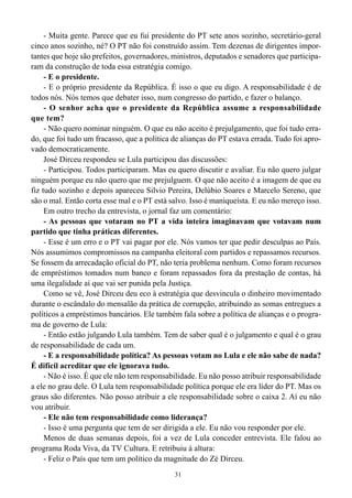 - Muita gente. Parece que eu fui presidente do PT sete anos sozinho, secretário-geral
cinco anos sozinho, né? O PT não foi construído assim. Tem dezenas de dirigentes impor-
tantes que hoje são prefeitos, governadores, ministros, deputados e senadores que participa-
ram da construção de toda essa estratégia comigo.
     - E o presidente.
     - E o próprio presidente da República. É isso o que eu digo. A responsabilidade é de
todos nós. Nós temos que debater isso, num congresso do partido, e fazer o balanço.
     - O senhor acha que o presidente da República assume a responsabilidade
que tem?
     - Não quero nominar ninguém. O que eu não aceito é prejulgamento, que foi tudo erra-
do, que foi tudo um fracasso, que a política de alianças do PT estava errada. Tudo foi apro-
vado democraticamente.
     José Dirceu respondeu se Lula participou das discussões:
     - Participou. Todos participaram. Mas eu quero discutir e avaliar. Eu não quero julgar
ninguém porque eu não quero que me prejulguem. O que não aceito é a imagem de que eu
fiz tudo sozinho e depois apareceu Silvio Pereira, Delúbio Soares e Marcelo Sereno, que
são o mal. Então corta esse mal e o PT está salvo. Isso é maniqueísta. E eu não mereço isso.
     Em outro trecho da entrevista, o jornal faz um comentário:
     - As pessoas que votaram no PT a vida inteira imaginavam que votavam num
partido que tinha práticas diferentes.
     - Esse é um erro e o PT vai pagar por ele. Nós vamos ter que pedir desculpas ao País.
Nós assumimos compromissos na campanha eleitoral com partidos e repassamos recursos.
Se fossem da arrecadação oficial do PT, não teria problema nenhum. Como foram recursos
de empréstimos tomados num banco e foram repassados fora da prestação de contas, há
uma ilegalidade aí que vai ser punida pela Justiça.
     Como se vê, José Dirceu deu eco à estratégia que desvincula o dinheiro movimentado
durante o escândalo do mensalão da prática de corrupção, atribuindo as somas entregues a
políticos a empréstimos bancários. Ele também fala sobre a política de alianças e o progra-
ma de governo de Lula:
     - Então estão julgando Lula também. Tem de saber qual é o julgamento e qual é o grau
de responsabilidade de cada um.
     - E a responsabilidade política? As pessoas votam no Lula e ele não sabe de nada?
É difícil acreditar que ele ignorava tudo.
     - Não é isso. É que ele não tem responsabilidade. Eu não posso atribuir responsabilidade
a ele no grau dele. O Lula tem responsabilidade política porque ele era líder do PT. Mas os
graus são diferentes. Não posso atribuir a ele responsabilidade sobre o caixa 2. Aí eu não
vou atribuir.
     - Ele não tem responsabilidade como liderança?
     - Isso é uma pergunta que tem de ser dirigida a ele. Eu não vou responder por ele.
     Menos de duas semanas depois, foi a vez de Lula conceder entrevista. Ele falou ao
programa Roda Viva, da TV Cultura. E retribuiu à altura:
     - Feliz o País que tem um político da magnitude do Zé Dirceu.
                                              31
 