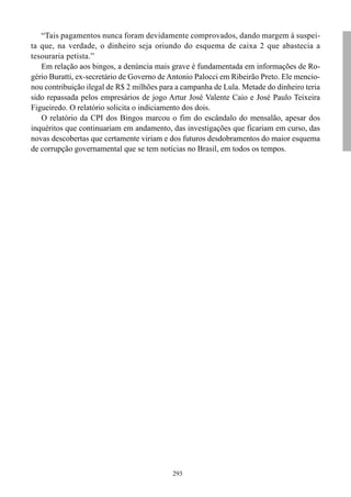“Tais pagamentos nunca foram devidamente comprovados, dando margem à suspei-
ta que, na verdade, o dinheiro seja oriundo do esquema de caixa 2 que abastecia a
tesouraria petista.”
   Em relação aos bingos, a denúncia mais grave é fundamentada em informações de Ro-
gério Buratti, ex-secretário de Governo de Antonio Palocci em Ribeirão Preto. Ele mencio-
nou contribuição ilegal de R$ 2 milhões para a campanha de Lula. Metade do dinheiro teria
sido repassada pelos empresários de jogo Artur José Valente Caio e José Paulo Teixeira
Figueiredo. O relatório solicita o indiciamento dos dois.
   O relatório da CPI dos Bingos marcou o fim do escândalo do mensalão, apesar dos
inquéritos que continuariam em andamento, das investigações que ficariam em curso, das
novas descobertas que certamente viriam e dos futuros desdobramentos do maior esquema
de corrupção governamental que se tem notícias no Brasil, em todos os tempos.




                                           293
 