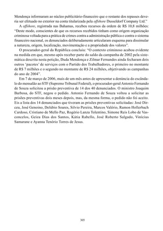 Mendonça informaram ao núcleo publicitário-financeiro que o restante dos repasses deve-
ria ser efetuado no exterior na conta titularizada pela offshore Dusseldorf Company Ltd.”
    A offshore, registrada nas Bahamas, recebeu recursos da ordem de R$ 10,8 milhões:
“Deste modo, conscientes de que os recursos recebidos tinham como origem organização
criminosa voltada para a prática de crimes contra a administração pública e contra o sistema
financeiro nacional, os denunciados deliberadamente articularam esquema para dissimular
a natureza, origem, localização, movimentação e a propriedade dos valores”.
    O procurador-geral da República concluiu: “O contexto criminoso acabou evidente
na medida em que, mesmo após receber parte do saldo da campanha de 2002 pela siste-
mática descrita nesta petição, Duda Mendonça e Zilmar Fernandes ainda fecharam dois
outros ‘pacotes’ de serviços com o Partido dos Trabalhadores, o primeiro no montante
de R$ 7 milhões e o segundo no montante de R$ 24 milhões, objetivando as campanhas
do ano de 2004”.
    Em 7 de março de 2006, mais de um mês antes de apresentar a denúncia do escânda-
lo do mensalão ao STF (Supremo Tribunal Federal), o procurador-geral Antonio Fernando
de Souza solicitou a prisão preventiva de 14 dos 40 denunciados. O ministro Joaquim
Barbosa, do STF, negou o pedido. Antonio Fernando de Souza voltou a solicitar as
prisões preventivas dois meses depois, mas, da mesma forma, o pedido não foi aceito.
Eis a lista dos 14 denunciados que tiveram as prisões preventivas solicitadas: José Dir-
ceu, José Genoino, Delúbio Soares, Silvio Pereira, Marcos Valério, Ramon Hollerbach
Cardoso, Cristiano de Mello Paz, Rogério Lanza Tolentino, Simone Reis Lobo de Vas-
concelos, Geiza Dias dos Santos, Kátia Rabello, José Roberto Salgado, Vinícius
Samarane e Ayanna Tenório Torres de Jesus.




                                             305
 