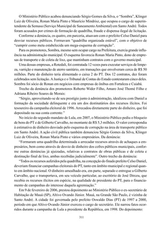 O Ministério Público acabou denunciando Sérgio Gomes da Silva, o “Sombra”, Klinger
Luiz de Oliveira, Ronan Maria Pinto e Maurício Mindrisz, que ocupou o cargo de superin-
tendente da Semasa (Serviço Municipal de Saneamento Ambiental) em Santo André. Todos
foram acusados por crimes de formação de quadrilha, fraude e dispensa ilegal de licitação.
    Conforme a denúncia, os quatro, em parceria, atuavam com o prefeito Celso Daniel para
desviar recursos públicos. Formavam “quadrilha organizada estável”, com o objetivo de
“cumprir como meta estabelecida um mega-esquema de corrupção”.
    Para os promotores, Sombra, mesmo sem ocupar cargo na Prefeitura, exercia grande influ-
ência na administração municipal. O esquema favorecia Ronan Maria Pinto, dono de empre-
sas de transporte e de coleta de lixo, que mantinham contratos com o governo municipal.
    Uma dessas empresas, a Rotedali, foi contratada 12 vezes para executar serviços de limpe-
za, varrição e manutenção de aterro sanitário, em transações que envolveram cerca de R$ 50
milhões. Parte do dinheiro teria alimentado o caixa 2 do PT. Dos 12 contratos, dez foram
celebrados sem licitação. A Justiça e o Tribunal de Contas do Estado contestaram cinco deles.
Sombra foi sócio de Ronan em negócios com empresas de ônibus em Fortaleza e Cuiabá.
    Trecho da denúncia dos promotores Roberto Wider Filho, Amaro José Thomé Filho e
Adriana Ribeiro Soares de Morais:
    “Sérgio, aproveitando-se de seu prestígio junto à administração, idealizou com Daniel a
formação da sociedade delinquente e era um dos destinatários dos recursos ilícitos. Foi
tesoureiro da campanha eleitoral de 1996. Arrecadou diretamente parte do dinheiro, que foi
depositado na sua conta corrente.”
    No início do segundo mandato de Lula, em 2007, o Ministério Público pediu o bloqueio
de bens do PT e de Gilberto Carvalho, no montante de R$ 5,3 milhões. O valor correspondia
à estimativa de dinheiro desviado pelo esquema de corrupção na área de transporte público
em Santo André. A ação civil pública também denunciou Sérgio Gomes da Silva, Klinger
Luiz de Oliveira, Ronan Maria Pinto e vários empresários. Da denúncia:
    “Formaram uma quadrilha determinada a arrecadar recursos através de achaques a em-
presários, bem como através de desvio de dinheiro dos cofres públicos municipais, confor-
me outras denúncias já ajuizadas, relativas a contratos de obras públicas e de coleta e
destinação final de lixo, ambas recebidas judicialmente”. Outro trecho da denúncia:
    “Todos os recursos auferidos pela quadrilha, na concepção do finado prefeito Celso Daniel,
deveriam financiar campanhas eleitorais do PT, tanto em âmbito municipal e regional quan-
to em âmbito nacional. O dinheiro amealhado era, em parte, separado e entregue a Gilberto
Carvalho, que o transportava, em seu veículo particular, ao escritório de José Dirceu, que
recebia os recursos ilícitos em espécie, na qualidade de presidente do PT, para o financia-
mento de campanhas do interesse daquela agremiação.”
    Em 9 de fevereiro de 2006, prestou depoimento ao Ministério Público o ex-secretário de
Habitação de Mauá (SP), Altivo Ovando Júnior. Mauá, na Grande São Paulo, é vizinha de
Santo André. A cidade foi governada pelo prefeito Oswaldo Dias (PT) de 1997 a 2000,
período em que Altivo Ovando Júnior exerceu o cargo de secretário. Ele narrou fatos ocor-
ridos durante a campanha de Lula a presidente da República, em 1998. Do depoimento:

                                              311
 
