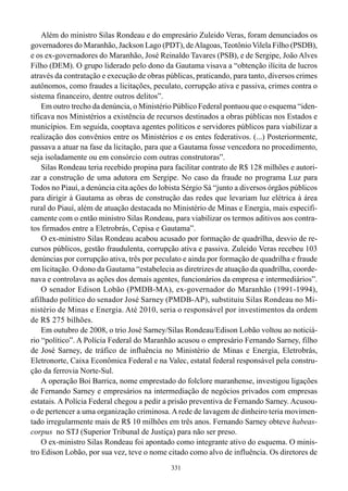 Além do ministro Silas Rondeau e do empresário Zuleido Veras, foram denunciados os
governadores do Maranhão, Jackson Lago (PDT), de Alagoas, Teotônio Vilela Filho (PSDB),
e os ex-governadores do Maranhão, José Reinaldo Tavares (PSB), e de Sergipe, João Alves
Filho (DEM). O grupo liderado pelo dono da Gautama visava a “obtenção ilícita de lucros
através da contratação e execução de obras públicas, praticando, para tanto, diversos crimes
autônomos, como fraudes a licitações, peculato, corrupção ativa e passiva, crimes contra o
sistema financeiro, dentre outros delitos”.
    Em outro trecho da denúncia, o Ministério Público Federal pontuou que o esquema “iden-
tificava nos Ministérios a existência de recursos destinados a obras públicas nos Estados e
municípios. Em seguida, cooptava agentes políticos e servidores públicos para viabilizar a
realização dos convênios entre os Ministérios e os entes federativos. (...) Posteriormente,
passava a atuar na fase da licitação, para que a Gautama fosse vencedora no procedimento,
seja isoladamente ou em consórcio com outras construtoras”.
    Silas Rondeau teria recebido propina para facilitar contrato de R$ 128 milhões e autori-
zar a construção de uma adutora em Sergipe. No caso da fraude no programa Luz para
Todos no Piauí, a denúncia cita ações do lobista Sérgio Sá “junto a diversos órgãos públicos
para dirigir à Gautama as obras de construção das redes que levariam luz elétrica à área
rural do Piauí, além de atuação destacada no Ministério de Minas e Energia, mais especifi-
camente com o então ministro Silas Rondeau, para viabilizar os termos aditivos aos contra-
tos firmados entre a Eletrobrás, Cepisa e Gautama”.
    O ex-ministro Silas Rondeau acabou acusado por formação de quadrilha, desvio de re-
cursos públicos, gestão fraudulenta, corrupção ativa e passiva. Zuleido Veras recebeu 103
denúncias por corrupção ativa, três por peculato e ainda por formação de quadrilha e fraude
em licitação. O dono da Gautama “estabelecia as diretrizes de atuação da quadrilha, coorde-
nava e controlava as ações dos demais agentes, funcionários da empresa e intermediários”.
    O senador Edison Lobão (PMDB-MA), ex-governador do Maranhão (1991-1994),
afilhado político do senador José Sarney (PMDB-AP), substituiu Silas Rondeau no Mi-
nistério de Minas e Energia. Até 2010, seria o responsável por investimentos da ordem
de R$ 275 bilhões.
    Em outubro de 2008, o trio José Sarney/Silas Rondeau/Edison Lobão voltou ao noticiá-
rio “político”. A Polícia Federal do Maranhão acusou o empresário Fernando Sarney, filho
de José Sarney, de tráfico de influência no Ministério de Minas e Energia, Eletrobrás,
Eletronorte, Caixa Econômica Federal e na Valec, estatal federal responsável pela constru-
ção da ferrovia Norte-Sul.
    A operação Boi Barrica, nome emprestado do folclore maranhense, investigou ligações
de Fernando Sarney e empresários na intermediação de negócios privados com empresas
estatais. A Polícia Federal chegou a pedir a prisão preventiva de Fernando Sarney. Acusou-
o de pertencer a uma organização criminosa. A rede de lavagem de dinheiro teria movimen-
tado irregularmente mais de R$ 10 milhões em três anos. Fernando Sarney obteve habeas-
corpus no STJ (Superior Tribunal de Justiça) para não ser preso.
    O ex-ministro Silas Rondeau foi apontado como integrante ativo do esquema. O minis-
tro Edison Lobão, por sua vez, teve o nome citado como alvo de influência. Os diretores de
                                             331
 