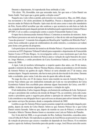 Durante o depoimento, foi reproduzida frase atribuída a Lula:
    “Ele dizia: ‘Pô, Oswaldão, tem que arrecadar mais, faz que nem o Celso Daniel em
Santo André. Você quer que a gente ganhe a eleição como?”
    Naquele ano, Lula voltou a perder, pela terceira vez consecutiva. Mas, em 2002, dispu-
tou novamente e foi eleito presidente da República. Passou a despachar no gabinete do
terceiro andar do Palácio do Planalto. Após mais de três anos como o mais alto mandatário
do País, ficaria difícil acreditar que não soubesse o que acontecia na sala bem ao lado da
sua, ocupada durante parte daquele período de turbulência pelo superministro Antonio Palocci
(PT-SP). E ali se urdiu a conspiração contra o caseiro Francenildo Santos Costa.
    O rapaz havia desmascarado Antonio Palocci. Contestou as mentiras do ministro. Anto-
nio Palocci procurava um meio de negar o impossível, o fato de ter sido um frequentador da
“casa dos prazeres”. A mansão fora alugada em Brasília pela “república de Ribeirão Preto”,
como ficou conhecido o grupo de colaboradores do então ministro, e costumava ser reduto
para festas com garotas de programa.
    Lula participou ativamente da tentativa de blindar Palocci. O presidente teria tramado
o recurso ao STF (Supremo Tribunal Federal) para suspender o depoimento de Francenildo
Santos Costa à CPI dos Bingos. As investigações sobre o caso mostraram que Lula fora
informado pessoalmente da ordem de Palocci para a violação do sigilo bancário do casei-
ro. Jorge Mattoso, o então presidente da Caixa Econômica Federal, avisara-o em 24 de
março de 2006.
    A rigor, Lula já recebera informações a respeito quatro dias antes, em 20 de março,
quando o ministro da Justiça, Márcio Thomaz Bastos, relatou ao presidente o envolvimento
de Antonio Palocci na quebra do sigilo. Palocci só seria afastado em 27 de março, uma
semana depois. Naquele momento, não havia mais jeito de desvinculá-lo do crime. Durante
todo o escândalo, para variar, Lula deu uma de quem não sabia de nada.
    No auge da crise, em 23 de março, houve uma reunião na casa de Antonio Palocci. A
revista Veja relatou que um sindicalista nomeado por Lula na vice-presidência da Caixa
Econômica Federal fora escolhido para subornar algum funcionário da Caixa, com R$ 1
milhão. A ideia era encontrar alguém para assumir a violação do sigilo.
    O tal sindicalista, Carlos Augusto Borges, era homem de confiança de Lula. Será possí-
vel que o presidente não soubesse da missão de Borges? Ou, ao contrário, teria sido exata-
mente o presidente quem o sugerira para pilotar a operação de suborno? Tudo indica que
Lula considerava sua obrigação fazer o que estivesse ao alcance para salvar Antonio Palocci,
que tantos serviços lhe prestara, desde a campanha eleitoral de 2002.
    Lembra-se que foi Antonio Palocci quem assumiu o papel de coordenador daquela cam-
panha, depois da morte de Celso Daniel. Infere-se que Antonio Palocci fez o que Celso
Daniel estaria fazendo. Sabe-se que, depois da reunião na casa de Palocci, o ministro da
Fazenda e Márcio Thomaz Bastos foram se encontrar com Lula no Palácio do Planalto.
    Em 16 de abril de 2006, o ex-governador do Rio, Anthony Garotinho, concedeu entre-
vista à Folha de S.Paulo. Ele reproduziu as palavras de José Dirceu ao procurá-lo na véspera
da votação do processo que cassou o mandato de deputado de José Dirceu. O ex-ministro
queria o apoio de Anthony Garotinho para não perder o cargo. José Dirceu teria dito assim:
                                             35
 