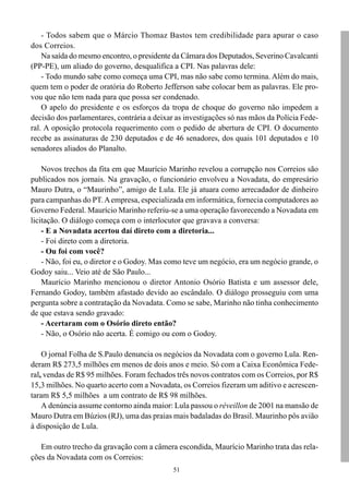- Todos sabem que o Márcio Thomaz Bastos tem credibilidade para apurar o caso
dos Correios.
    Na saída do mesmo encontro, o presidente da Câmara dos Deputados, Severino Cavalcanti
(PP-PE), um aliado do governo, desqualifica a CPI. Nas palavras dele:
    - Todo mundo sabe como começa uma CPI, mas não sabe como termina. Além do mais,
quem tem o poder de oratória do Roberto Jefferson sabe colocar bem as palavras. Ele pro-
vou que não tem nada para que possa ser condenado.
    O apelo do presidente e os esforços da tropa de choque do governo não impedem a
decisão dos parlamentares, contrária a deixar as investigações só nas mãos da Polícia Fede-
ral. A oposição protocola requerimento com o pedido de abertura de CPI. O documento
recebe as assinaturas de 230 deputados e de 46 senadores, dos quais 101 deputados e 10
senadores aliados do Planalto.

    Novos trechos da fita em que Maurício Marinho revelou a corrupção nos Correios são
publicados nos jornais. Na gravação, o funcionário envolveu a Novadata, do empresário
Mauro Dutra, o “Maurinho”, amigo de Lula. Ele já atuara como arrecadador de dinheiro
para campanhas do PT. A empresa, especializada em informática, fornecia computadores ao
Governo Federal. Maurício Marinho referiu-se a uma operação favorecendo a Novadata em
licitação. O diálogo começa com o interlocutor que gravava a conversa:
    - E a Novadata acertou daí direto com a diretoria...
    - Foi direto com a diretoria.
    - Ou foi com você?
    - Não, foi eu, o diretor e o Godoy. Mas como teve um negócio, era um negócio grande, o
Godoy saiu... Veio até de São Paulo...
    Maurício Marinho mencionou o diretor Antonio Osório Batista e um assessor dele,
Fernando Godoy, também afastado devido ao escândalo. O diálogo prosseguiu com uma
pergunta sobre a contratação da Novadata. Como se sabe, Marinho não tinha conhecimento
de que estava sendo gravado:
    - Acertaram com o Osório direto então?
    - Não, o Osório não acerta. É comigo ou com o Godoy.

    O jornal Folha de S.Paulo denuncia os negócios da Novadata com o governo Lula. Ren-
deram R$ 273,5 milhões em menos de dois anos e meio. Só com a Caixa Econômica Fede-
ral, vendas de R$ 95 milhões. Foram fechados três novos contratos com os Correios, por R$
15,3 milhões. No quarto acerto com a Novadata, os Correios fizeram um aditivo e acrescen-
taram R$ 5,5 milhões a um contrato de R$ 98 milhões.
    A denúncia assume contorno ainda maior: Lula passou o réveillon de 2001 na mansão de
Mauro Dutra em Búzios (RJ), uma das praias mais badaladas do Brasil. Maurinho pôs avião
à disposição de Lula.

   Em outro trecho da gravação com a câmera escondida, Maurício Marinho trata das rela-
ções da Novadata com os Correios:
                                             51
 