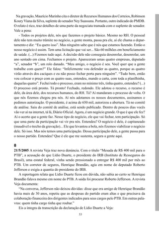 Na gravação, Maurício Marinho cita o diretor de Recursos Humanos dos Correios, Robinson
Koury Viana da Silva, suplente do senador Ney Suassuna. Portanto, outro indicado do PMDB.
O relato é rico, traz detalhes de uma parte da negociata tramada com o suplente de senador.
Vale a pena:
   - Todos os projetos dele, nós que fazemos o projeto básico. Mesmo no RH. O pessoal
dele não tem muito trâmite no negócio, a gente monta, passa pra ele, aí ele chama o depar-
tamento e diz: “Eu quero isso”. Mas ninguém sabe que é nós que estamos fazendo. Então o
nosso negócio é assim. Tem uma licitação que vai ser... São 60 milhões em beneficiamento
de saúde. (...) Fizemos tudo aqui. A decisão dele não conseguia desenrolar, desenrolar, um
ano sentado em cima. Fechamos o projeto. Apareceram umas quatro empresas, deputado
“a”, senador “b”, um rolo danado. “Meu amigo, o negócio é seu. Você quer que a gente
trabalhe com quem?” Ele falou: “Infelizmente vou defender as quatro, porque as quatro
virão através dos caciques e eu não posso fechar porta para ninguém”. “Tudo bem, então
vou colocar o preço com as quatro suas, entendeu, mando a carta, com toda a planilhinha,
daquelas quatro”. Fechei todo o processo, eram no mínimo três, tinha quatro, entendeu? (...)
O processo está pronto. Tá pronto! Fechado, redondo. Ele adotou o recurso, o recurso é
dele, da área dele, dos recursos humanos, do RH. Tá? Aí mandaram o processo de volta. O
que nós fizemos chegou pra nós. Aí nós adotamos os nossos documentos, assinamos e
pedimos autorização. O presidente, é acima de 650 mil, autorizou a abertura. Tá no comitê
de análise. Saiu do comitê de análise, está sendo publicado. Dentro de poucos dias vocês
vão ver aí na internet, tá lá, Diário Oficial. Agora, é um negócio grande. O que é que ele fez?
Aí o acerto que a gente faz. Nesse tipo de negócio, ele que vai fechar, tem participação. Só
que uma parte da participação vai vir pra nós. Entendeu? O negócio é dele, é capitaneado
(inaudível o trecho da gravação)... Ele que levantou a bola, nós fizemos viabilizar o negócio
dele. Só isso. Mas nós temos uma participação. Dessa participação dele, a gente passa para
o nosso partido. Entendeu? Que é ele que me sustenta, segura a gente aqui.

8
21/5/2005 A revista Veja traz nova denúncia. Com o título “Mesada de R$ 400 mil para o
PTB”, a acusação de que Lídio Duarte, o presidente do IRB (Instituto de Resseguros do
Brasil), uma estatal federal, vinha sendo pressionado a entregar R$ 400 mil por mês ao
PTB. Um corretor de seguros, Henrique Brandão, agia em nome do deputado Roberto
Jefferson e exigia a quantia do presidente do IRB.
   A reportagem relata que Lídio Duarte ficou em dúvida, não sabia ao certo se Henrique
Brandão falava mesmo em nome do PTB. A saída foi procurar Roberto Jefferson. A revista
Veja documenta:
   “Na conversa, Jefferson não deixou dúvidas: disse que era amigo de Henrique Brandão
havia mais de 30 anos, repetiu que as despesas do partido eram altas e que precisava da
colaboração financeira dos dirigentes indicados para seus cargos pelo PTB. Em outras pala-
vras: quem tinha cargo tinha que roubar.”
   Eis a íntegra da transcrição da declaração de Lídio Duarte a Veja:
                                               53
 
