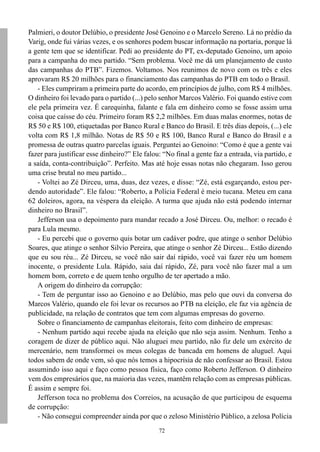 Palmieri, o doutor Delúbio, o presidente José Genoino e o Marcelo Sereno. Lá no prédio da
Varig, onde fui várias vezes, e os senhores podem buscar informação na portaria, porque lá
a gente tem que se identificar. Pedi ao presidente do PT, ex-deputado Genoino, um apoio
para a campanha do meu partido. “Sem problema. Você me dá um planejamento de custo
das campanhas do PTB”. Fizemos. Voltamos. Nos reunimos de novo com os três e eles
aprovaram R$ 20 milhões para o financiamento das campanhas do PTB em todo o Brasil.
   - Eles cumpriram a primeira parte do acordo, em princípios de julho, com R$ 4 milhões.
O dinheiro foi levado para o partido (...) pelo senhor Marcos Valério. Foi quando estive com
ele pela primeira vez. É carequinha, falante e fala em dinheiro como se fosse assim uma
coisa que caísse do céu. Primeiro foram R$ 2,2 milhões. Em duas malas enormes, notas de
R$ 50 e R$ 100, etiquetadas por Banco Rural e Banco do Brasil. E três dias depois, (...) ele
volta com R$ 1,8 milhão. Notas de R$ 50 e R$ 100, Banco Rural e Banco do Brasil e a
promessa de outras quatro parcelas iguais. Perguntei ao Genoino: “Como é que a gente vai
fazer para justificar esse dinheiro?” Ele falou: “No final a gente faz a entrada, via partido, e
a saída, conta-contribuição”. Perfeito. Mas até hoje essas notas não chegaram. Isso gerou
uma crise brutal no meu partido...
   - Voltei ao Zé Dirceu, uma, duas, dez vezes, e disse: “Zé, está esgarçando, estou per-
dendo autoridade”. Ele falou: “Roberto, a Polícia Federal é meio tucana. Meteu em cana
62 doleiros, agora, na véspera da eleição. A turma que ajuda não está podendo internar
dinheiro no Brasil”.
   Jefferson usa o depoimento para mandar recado a José Dirceu. Ou, melhor: o recado é
para Lula mesmo.
   - Eu percebi que o governo quis botar um cadáver podre, que atinge o senhor Delúbio
Soares, que atinge o senhor Silvio Pereira, que atinge o senhor Zé Dirceu... Estão dizendo
que eu sou réu... Zé Dirceu, se você não sair daí rápido, você vai fazer réu um homem
inocente, o presidente Lula. Rápido, saia daí rápido, Zé, para você não fazer mal a um
homem bom, correto e de quem tenho orgulho de ter apertado a mão.
   A origem do dinheiro da corrupção:
   - Tem de perguntar isso ao Genoino e ao Delúbio, mas pelo que ouvi da conversa do
Marcos Valério, quando ele foi levar os recursos ao PTB na eleição, ele faz via agência de
publicidade, na relação de contratos que tem com algumas empresas do governo.
   Sobre o financiamento de campanhas eleitorais, feito com dinheiro de empresas:
   - Nenhum partido aqui recebe ajuda na eleição que não seja assim. Nenhum. Tenho a
coragem de dizer de público aqui. Não aluguei meu partido, não fiz dele um exército de
mercenário, nem transformei os meus colegas de bancada em homens de aluguel. Aqui
todos sabem de onde vem, só que nós temos a hipocrisia de não confessar ao Brasil. Estou
assumindo isso aqui e faço como pessoa física, faço como Roberto Jefferson. O dinheiro
vem dos empresários que, na maioria das vezes, mantêm relação com as empresas públicas.
É assim e sempre foi.
   Jefferson toca no problema dos Correios, na acusação de que participou de esquema
de corrupção:
   - Não consegui compreender ainda por que o zeloso Ministério Público, a zelosa Polícia
                                               72
 