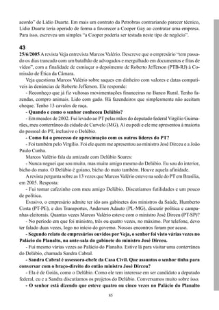 acordo” de Lídio Duarte. Em mais um contrato da Petrobras contrariando parecer técnico,
Lídio Duarte teria operado de forma a favorecer a Cooper Gay ao contratar uma empresa.
Para isso, escreveu um simples “a Cooper poderia ser testada neste tipo de negócio”.

43
25/6/2005 A revista Veja entrevista Marcos Valério. Descreve que o empresário “tem passa-
do os dias trancado com um batalhão de advogados e mergulhado em documentos e fitas de
vídeo”, com a finalidade de esmiuçar o depoimento de Roberto Jefferson (PTB-RJ) à Co-
missão de Ética da Câmara.
    Veja questiona Marcos Valério sobre saques em dinheiro com valores e datas compatí-
veis às denúncias de Roberto Jefferson. Ele responde:
    - Reconheço que já fiz vultosas movimentações financeiras no Banco Rural. Tenho fa-
zendas, compro animais. Lido com gado. Há fazendeiros que simplesmente não aceitam
cheque. Tenho 13 cavalos de raça.
    - Quando e como o senhor conheceu Delúbio?
    - Em meados de 2002. Fui levado ao PT pelas mãos do deputado federal Virgílio Guima-
rães, meu conterrâneo da cidade de Curvelo (MG). Aí eu pedi e ele me apresentou à maioria
do pessoal do PT, inclusive o Delúbio.
    - Como foi o processo de aproximação com os outros líderes do PT?
    - Foi também pelo Virgílio. Foi ele quem me apresentou ao ministro José Dirceu e a João
Paulo Cunha.
    Marcos Valério fala da amizade com Delúbio Soares:
    - Nunca neguei que sou muito, mas muito amigo mesmo do Delúbio. Eu sou do interior,
bicho do mato. O Delúbio é goiano, bicho do mato também. Houve aquela afinidade.
    A revista pergunta sobre as 13 vezes que Marcos Valério esteve na sede do PT em Brasília,
em 2005. Resposta:
    - Fui tomar cafezinho com meu amigo Delúbio. Discutíamos futilidades e um pouco
de política.
    Evasivo, o empresário admite ter ido aos gabinetes dos ministros da Saúde, Humberto
Costa (PT-PE), e dos Transportes, Anderson Adauto (PL-MG), discutir política e campa-
nhas eleitorais. Quantas vezes Marcos Valério esteve com o ministro José Dirceu (PT-SP)?
    - No período em que foi ministro, três ou quatro vezes, no máximo. Por telefone, devo
ter falado duas vezes, logo no início do governo. Nossos encontros foram por acaso.
    - Segundo relato de empresários ouvidos por Veja, o senhor foi visto várias vezes no
Palácio do Planalto, na ante-sala do gabinete do ministro José Dirceu.
    - Fui mesmo várias vezes ao Palácio do Planalto. Estive lá para visitar uma conterrânea
do Delúbio, chamada Sandra Cabral.
    - Sandra Cabral é assessora-chefe da Casa Civil. Que assuntos o senhor tinha para
conversar com o braço-direito do então ministro José Dirceu?
    - Ela é de Goiás, como o Delúbio. Como ele tem interesse em ser candidato a deputado
federal, eu e a Sandra discutíamos os projetos do Delúbio. Conversamos muito sobre isso.
    - O senhor está dizendo que esteve quatro ou cinco vezes no Palácio do Planalto
                                              85
 