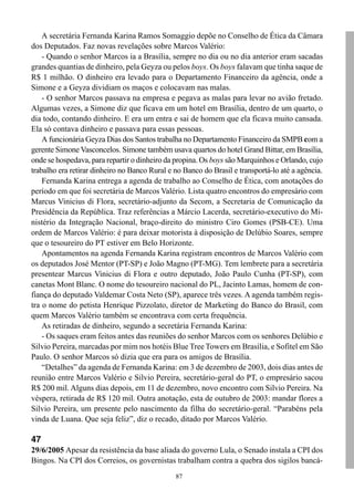A secretária Fernanda Karina Ramos Somaggio depõe no Conselho de Ética da Câmara
dos Deputados. Faz novas revelações sobre Marcos Valério:
    - Quando o senhor Marcos ia a Brasília, sempre no dia ou no dia anterior eram sacadas
grandes quantias de dinheiro, pela Geyza ou pelos boys. Os boys falavam que tinha saque de
R$ 1 milhão. O dinheiro era levado para o Departamento Financeiro da agência, onde a
Simone e a Geyza dividiam os maços e colocavam nas malas.
    - O senhor Marcos passava na empresa e pegava as malas para levar no avião fretado.
Algumas vezes, a Simone diz que ficava em um hotel em Brasília, dentro de um quarto, o
dia todo, contando dinheiro. E era um entra e sai de homem que ela ficava muito cansada.
Ela só contava dinheiro e passava para essas pessoas.
    A funcionária Geyza Dias dos Santos trabalha no Departamento Financeiro da SMPB com a
gerente Simone Vasconcelos. Simone também usava quartos do hotel Grand Bittar, em Brasília,
onde se hospedava, para repartir o dinheiro da propina. Os boys são Marquinhos e Orlando, cujo
trabalho era retirar dinheiro no Banco Rural e no Banco do Brasil e transportá-lo até a agência.
    Fernanda Karina entrega a agenda de trabalho ao Conselho de Ética, com anotações do
período em que foi secretária de Marcos Valério. Lista quatro encontros do empresário com
Marcus Vinicius di Flora, secretário-adjunto da Secom, a Secretaria de Comunicação da
Presidência da República. Traz referências a Márcio Lacerda, secretário-executivo do Mi-
nistério da Integração Nacional, braço-direito do ministro Ciro Gomes (PSB-CE). Uma
ordem de Marcos Valério: é para deixar motorista à disposição de Delúbio Soares, sempre
que o tesoureiro do PT estiver em Belo Horizonte.
    Apontamentos na agenda Fernanda Karina registram encontros de Marcos Valério com
os deputados José Mentor (PT-SP) e João Magno (PT-MG). Tem lembrete para a secretária
presentear Marcus Vinicius di Flora e outro deputado, João Paulo Cunha (PT-SP), com
canetas Mont Blanc. O nome do tesoureiro nacional do PL, Jacinto Lamas, homem de con-
fiança do deputado Valdemar Costa Neto (SP), aparece três vezes. A agenda também regis-
tra o nome do petista Henrique Pizzolato, diretor de Marketing do Banco do Brasil, com
quem Marcos Valério também se encontrava com certa frequência.
    As retiradas de dinheiro, segundo a secretária Fernanda Karina:
    - Os saques eram feitos antes das reuniões do senhor Marcos com os senhores Delúbio e
Silvio Pereira, marcadas por mim nos hotéis Blue Tree Towers em Brasília, e Sofitel em São
Paulo. O senhor Marcos só dizia que era para os amigos de Brasília.
    “Detalhes” da agenda de Fernanda Karina: em 3 de dezembro de 2003, dois dias antes de
reunião entre Marcos Valério e Silvio Pereira, secretário-geral do PT, o empresário sacou
R$ 200 mil. Alguns dias depois, em 11 de dezembro, novo encontro com Silvio Pereira. Na
véspera, retirada de R$ 120 mil. Outra anotação, esta de outubro de 2003: mandar flores a
Silvio Pereira, um presente pelo nascimento da filha do secretário-geral. “Parabéns pela
vinda de Luana. Que seja feliz”, diz o recado, ditado por Marcos Valério.

47
29/6/2005 Apesar da resistência da base aliada do governo Lula, o Senado instala a CPI dos
Bingos. Na CPI dos Correios, os governistas trabalham contra a quebra dos sigilos bancá-
                                               87
 