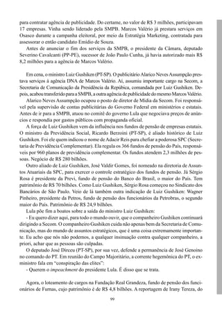 para contratar agência de publicidade. Do certame, no valor de R$ 3 milhões, participavam
17 empresas. Vinha sendo liderado pela SMPB. Marcos Valério já prestara serviços em
Osasco durante a campanha eleitoral, por meio da Estratégia Marketing, contratada para
assessorar o então candidato Emídio de Souza.
   Antes de anunciar o fim dos serviços da SMPB, o presidente da Câmara, deputado
Severino Cavalcanti (PP-PE), sucessor de João Paulo Cunha, já havia autorizado mais R$
8,2 milhões para a agência de Marcos Valério.

    Em cena, o ministro Luiz Gushiken (PT-SP). O publicitário Alarico Neves Assumpção pres-
tava serviços à agência DNA de Marcos Valério. Aí, assumiu importante cargo na Secom, a
Secretaria de Comunicação da Presidência da Repúbica, comandada por Luiz Gushiken. De-
pois, acabou transferido para a SMPB, a outra agência de publicidade do mesmo Marcos Valério.
    Alarico Neves Assumpção ocupou o posto de diretor de Mídia da Secom. Foi responsá-
vel pela supervisão de contas publicitárias do Governo Federal em ministérios e estatais.
Antes de ir para a SMPB, atuou no comitê do governo Lula que negociava preços de anún-
cios e respondia por gastos públicos com propaganda oficial.
    A força de Luiz Gushiken vem da influência nos fundos de pensão de empresas estatais.
O ministro da Previdência Social, Ricardo Berzoini (PT-SP), é aliado histórico de Luiz
Gushiken. Foi ele quem indicou o nome de Adacir Reis para chefiar a poderosa SPC (Secre-
taria de Previdência Complementar). Ela regula os 366 fundos de pensão do País, responsá-
veis por 960 planos de previdência complementar. Os fundos atendem 2,3 milhões de pes-
soas. Negócio de R$ 280 bilhões.
    Outro aliado de Luiz Gushiken, José Valdir Gomes, foi nomeado na diretoria de Assun-
tos Atuariais da SPC, para exercer o controle estratégico dos fundos de pensão. Já Sérgio
Rosa é presidente da Previ, fundo de pensão do Banco do Brasil, o maior do País. Tem
patrimônio de R$ 70 bilhões. Como Luiz Gushiken, Sérgio Rosa começou no Sindicato dos
Bancários de São Paulo. Veio de lá também outra indicação de Luiz Gushiken: Wagner
Pinheiro, presidente da Petros, fundo de pensão dos funcionários da Petrobras, o segundo
maior do País. Patrimônio de R$ 24,9 bilhões.
    Lula põe fim a boatos sobre a saída do ministro Luiz Gushiken:
    - Eu quero dizer aqui, para todo o mundo ouvir, que o companheiro Gushiken continuará
dirigindo a Secom. O companheiro Gushiken cuida não apenas bem da Secretaria de Comu-
nicação, mas do mundo de assuntos estratégicos, que é uma coisa extremamente importan-
te. Eu acho que nós não podemos, a qualquer insinuação contra qualquer companheiro, a
priori, achar que as pessoas são culpadas.
    O deputado José Dirceu (PT-SP), por sua vez, defende a permanência de José Genoino
no comando do PT. Em reunião do Campo Majoritário, a corrente hegemônica do PT, o ex-
ministro fala em “conspiração das elites”:
    - Querem o impeachment do presidente Lula. É disso que se trata.

   Agora, o loteamento de cargos na Fundação Real Grandeza, fundo de pensão dos funci-
onários de Furnas, cujo patrimônio é de R$ 4,8 bilhões. A reportagem de Irany Tereza, do
                                              99
 