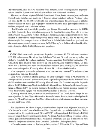 103
Belo Horizonte, onde a SMPB mantinha conta bancária. Eram solicitações para pagamen-
tos em Brasília. Por fax eram indicados os valores e os nomes dos sacadores.
O tesoureiro tinha a responsabilidade de cuidar da liberação dos recursos junto ao Banco
Central, e dos detalhes para a entrega. O dinheiro não deveria fazer volume. Por isso, vinha
em notas de R$ 50 e R$ 100. Era levado para uma sala especial da agência. Ali as cédulas
eram colocadas em bolsas que os próprios sacadores traziam. Tudo gente apressada que ia
embora, em geral, sem conferir os valores.
José Francisco de Almeida Rego relata que Simone Vasconcelos, executiva da SMPB
em Belo Horizonte, fazia retiradas na agência do Brasília Shopping. Mas não levava o
dinheiro com ela. Assinava recibos e listava os nomes daqueles que passariam depois para
receber. Na maioria das vezes eram pacotes de R$ 50 mil ou R$ 100 mil. As pessoas, por
determinação dela, não precisavam se identificar. A Polícia Federal confirma que localizou
documentos comprovando saques em nome da SMPB na agência do Banco Rural em Brasília,
mas estranhou a falta de identificação dos sacadores.
61
13/7/2005 Mais uma versão para o caso do petista preso com R$ 200 mil numa maleta e
US$ 100 mil na cueca. No início, José Adalberto Vieira da Silva alegou ser agricultor e o
dinheiro, resultado da venda de verduras. Agora, o deputado José Nobre Guimarães (PT-
CE), chefe dele, envolve outro assessor de seu gabinete, José Vicente Ferreira. Os dois
iriam usar o dinheiro para abrir uma locadora de veículos em Aracati (CE), em sociedade
com um terceiro petista, Kennedy Moura Ramos. Diz o deputado Guimarães:
- Isso comprova que eu não tenho nada a ver com esse caso, nem o PT e muito menos o
ex-presidente nacional do partido.
José Nobre Guimarães afirma que tudo foi uma “armação” contra o PT. Manifesta-se
“decepcionado” e “traído” pelo assessor preso.A primeira pessoa que JoséAdalberto Vieira
da Silva avisou ao ser detido foi Kennedy Moura Ramos. Ele é assessor especial da presi-
dência do BNB (Banco do Nordeste do Brasil). O presidente, Roberto Smith, também per-
tence às fileiras do PT. Da mesma forma que Kennedy Moura Ramos, assumiu o cargo por
conta da amizade e ligação com José Nobre Guimarães, o irmão de Genoino.
Kennedy Moura Ramos, ex-marido da presidente do PT do Ceará, Sônia Braga, foi as-
sessor jurídico de José Nobre Guimarães. Kennedy Moura Ramos é responsável pelas fi-
nanças do PT no Ceará. Avisou José Nobre Guimarães da prisão do assessor. Pede exonera-
ção dos quadros do BNB.
Em depoimento à CPI dos Bingos, o empresário de jogos Carlos Augusto Cachoeira, o
“Carlinhos Cachoeira”, ataca Waldomiro Diniz. Segundo ele, o ex-subchefe da Casa Civil e
assessor direto do ex-ministro José Dirceu (PT-SP) pediu propina de R$ 100 mil a R$ 300
mil, em troca de favorecimento em licitação. Na época, Waldomiro Diniz presidia a Loterj,
estatal que administra loterias no Rio. Waldomiro Diniz teria dito que o dinheiro era para
financiar campanhas eleitorais. Para Carlinhos Cachoeira, Diniz agia sozinho:
- Em todas as conversas, no final, era pedida propina. O Waldomiro dizia: “Quero 1% do
 