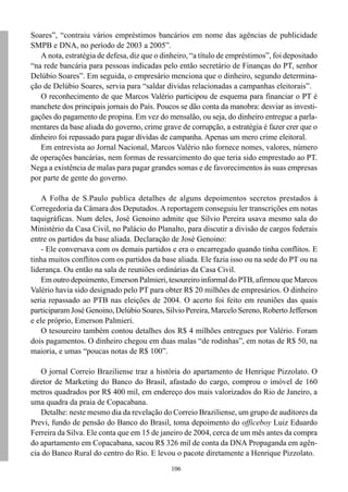 106
Soares”, “contraiu vários empréstimos bancários em nome das agências de publicidade
SMPB e DNA, no período de 2003 a 2005”.
A nota, estratégia de defesa, diz que o dinheiro, “a título de empréstimos”, foi depositado
“na rede bancária para pessoas indicadas pelo então secretário de Finanças do PT, senhor
Delúbio Soares”. Em seguida, o empresário menciona que o dinheiro, segundo determina-
ção de Delúbio Soares, servia para “saldar dívidas relacionadas a campanhas eleitorais”.
O reconhecimento de que Marcos Valério participou de esquema para financiar o PT é
manchete dos principais jornais do País. Poucos se dão conta da manobra: desviar as investi-
gações do pagamento de propina. Em vez do mensalão, ou seja, do dinheiro entregue a parla-
mentares da base aliada do governo, crime grave de corrupção, a estratégia é fazer crer que o
dinheiro foi repassado para pagar dívidas de campanha. Apenas um mero crime eleitoral.
Em entrevista ao Jornal Nacional, Marcos Valério não fornece nomes, valores, número
de operações bancárias, nem formas de ressarcimento do que teria sido emprestado ao PT.
Nega a existência de malas para pagar grandes somas e de favorecimentos às suas empresas
por parte de gente do governo.
A Folha de S.Paulo publica detalhes de alguns depoimentos secretos prestados à
Corregedoria da Câmara dos Deputados. A reportagem conseguiu ler transcrições em notas
taquigráficas. Num deles, José Genoino admite que Silvio Pereira usava mesmo sala do
Ministério da Casa Civil, no Palácio do Planalto, para discutir a divisão de cargos federais
entre os partidos da base aliada. Declaração de José Genoino:
- Ele conversava com os demais partidos e era o encarregado quando tinha conflitos. E
tinha muitos conflitos com os partidos da base aliada. Ele fazia isso ou na sede do PT ou na
liderança. Ou então na sala de reuniões ordinárias da Casa Civil.
Em outro depoimento, Emerson Palmieri, tesoureiro informal do PTB, afirmou que Marcos
Valério havia sido designado pelo PT para obter R$ 20 milhões de empresários. O dinheiro
seria repassado ao PTB nas eleições de 2004. O acerto foi feito em reuniões das quais
participaram José Genoino, Delúbio Soares, Silvio Pereira, Marcelo Sereno, Roberto Jefferson
e ele próprio, Emerson Palmieri.
O tesoureiro também contou detalhes dos R$ 4 milhões entregues por Valério. Foram
dois pagamentos. O dinheiro chegou em duas malas “de rodinhas”, em notas de R$ 50, na
maioria, e umas “poucas notas de R$ 100”.
O jornal Correio Braziliense traz a história do apartamento de Henrique Pizzolato. O
diretor de Marketing do Banco do Brasil, afastado do cargo, comprou o imóvel de 160
metros quadrados por R$ 400 mil, em endereço dos mais valorizados do Rio de Janeiro, a
uma quadra da praia de Copacabana.
Detalhe: neste mesmo dia da revelação do Correio Braziliense, um grupo de auditores da
Previ, fundo de pensão do Banco do Brasil, toma depoimento do officeboy Luiz Eduardo
Ferreira da Silva. Ele conta que em 15 de janeiro de 2004, cerca de um mês antes da compra
do apartamento em Copacabana, sacou R$ 326 mil de conta da DNA Propaganda em agên-
cia do Banco Rural do centro do Rio. E levou o pacote diretamente a Henrique Pizzolato.
 