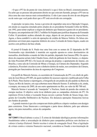 109
- O que o PT fez do ponto de vista eleitoral é o que é feito no Brasil, sistematicamente.
Eu acho que as pessoas não pensaram direito no que estavam fazendo, porque o PT tem na
ética uma das suas marcas mais extraordinárias. E não é por causa do erro de um dirigente
ou de outro que você pode dizer que o PT está envolvido em corrupção.
A oposição vai para cima. Acusa o governo de engendrar uma nova Operação Uruguai,
em alusão ao esquema simulado pelos aliados do ex-presidente Fernando Collor de Mello,
em 1992, para tentar explicar a origem do dinheiro que financiava gastos do ex-presidente.
Na época, um empréstimo de US$ 3,7 milhões foi forjado para justificar despesas de Fernando
Collor. O presidente acabou afastado do cargo, depois de um processo de impeachment.
Agora, a farsa contábil é a série de operações de crédito de Marcos Valério. Os falsos em-
préstimos serviriam para esquentar dinheiro de caixa 2 oriundo de fontes ilegais, usado em
acertos com políticos da base aliada.
O jornal O Estado de S. Paulo traz uma lista com os nomes de 22 deputados do PP.
Testemunha cuja identidade é mantida em segredo aponta-os como destinatários de
mensalões, distribuídos a mando do líder do partido, deputado José Janene (PR). Os opera-
dores do esquema seriam João Cláudio Genu, chefe de gabinete de José Janene, e o deputa-
do João Pizzolatti (PP-SC). Os locais de entrega da propina: o apartamento de Janene, em
Brasília, e uma sala da Comissão de Minas e Energia, na Câmara dos Deputados. Segundo
a denúncia, Pizzolatti circulava com o dinheiro dentro de malas, nos corredores da Câmara,
protegido por funcionários da área de segurança do Congresso.
Um perfil de Marcelo Sereno, ex-secretário de Comunicação do PT e ex-chefe de gabi-
nete de José Dirceu (PT-SP), de quem também foi assessor especial, é publicado pela Folha
de S.Paulo. Para ilustrar a reportagem, a fotografia de um prédio de alto padrão na Barra da
Tijuca, no Rio de Janeiro, em cuja cobertura mora Marcelo Sereno. É atribuída a ele, ainda,
a compra, em março de 2005, de um outro apartamento no Rio, no valor de R$ 700 mil.
Marcelo Sereno é acusado de “manipular” o Nucleos, fundo de pensão das estatais de
energia nuclear. O objetivo seria levar dinheiro para as campanhas eleitorais do PT. Os
repórteres Elvira Lobato e Leonardo Souza ouvem o petista Neildo de Souza Jorge, inte-
grante do Conselho Deliberativo do Nucleos. Ele denuncia operações financeiras lesivas
aos fundos de pensão:
- Agrande mutreta é que eles compravam títulos públicos e depois vendiam com deságio
para corretoras. Estas faturavam a corretagem e parte desse dinheiro, pelo que sabemos
agora, iria para mensalões, caixas de campanha.
66
18/7/2005 O Brasil debate o caixa 2. É crime de falsidade ideológica prestar informações
fraudulentas sobre a arrecadação de dinheiro para campanhas políticas sem declarar os
valores à Justiça Eleitoral. Omitir receitas é crime de sonegação fiscal. Para a legislação
de crimes contra o sistema financeiro nacional, considera-se fraude a movimentação de
 