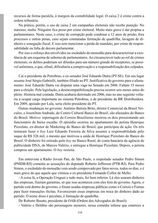 110
recursos de forma paralela, à margem da contabilidade legal. O caixa 2 é crime contra a
ordem tributária.
Na prática, porém, o uso de caixa 2 em campanhas eleitorais não recebe punição. No
máximo, multa. Ninguém fica preso por crime eleitoral. Muito mais grave é dar propina a
parlamentares. Neste caso, o crime de corrupção pode condenar a 12 anos de prisão, fora
processos e outras penas, caso sejam constatadas formação de quadrilha, lavagem de di-
nheiro e sonegação fiscal. E isso sem mencionar a perda do mandato, por crime de respon-
sabilidade ou falta de decoro parlamentar.
Por isso o esforço dos envolvidos no escândalo do mensalão para descaracterizar a exis-
tência de um esquema de suborno de parlamentares. Ao circunscrever tudo ao rol de crimes
eleitorais, os delitos poderiam ser diluídos para um número grande de receptores, se possí-
vel anônimos, o que, afinal, dificultaria a comprovação e a responsabilização dos culpados.
Cai o presidente da Petrobras, o ex-senador José Eduardo Dutra (PT-SE). Em seu lugar
assume José Sérgio Gabrielli, também filiado ao PT. Justificativa do governo para o afasta-
mento: José Eduardo Dutra vai disputar uma vaga no Senado em 2006. Faltam 15 meses
para a eleição. Pela legislação, a desincompatibilização precisa ocorrer seis meses antes do
pleito. História mal contada. Dutra acabaria derrotado em 2006, mas no ano seguinte volta-
ria a ocupar cargo importante no sistema Petrobras, o de presidente da BR Distribuidora.
Em 2009, apoiado por Lula, seria eleito presidente do PT.
Outras mudanças no governo: Antônio Batista Brito, diretor Comercial da Brasil Veí-
culos, e Josenilton Andrade, do Centro Cultural Banco do Brasil, são afastados do Banco
do Brasil. Motivo: reportagem do Correio Braziliense mostrou os dois pressionando um
funcionário de baixo escalão. O episódio ocorreu no apartamento do petista Henrique
Pizzolato, ex-diretor de Marketing do Banco do Brasil, que participou da ação. Os três
tentaram fazer o boy Luiz Eduardo Ferreira da Silva assumir a responsabilidade pelo
saque de R$ 326 mil, o mesmo que motivou a saída de Henrique Pizzolato do Banco do
Brasil. O dinheiro foi retirado pelo boy no Banco Rural, de conta bancária da agência de
publicidade DNA, de Marcos Valério, e entregue a Henrique Pizzolato. Depois, o petista
comprou um apartamento. O boy resistiu.
Em entrevista à Rádio Jovem Pan, de São Paulo, o respeitado senador Pedro Simon
(PMDB-RS) comenta as acusações do deputado Roberto Jefferson (PTB-RJ). Para Pedro
Simon, o escândalo do mensalão vem sendo comprovado por fatos novos, todos os dias, e é
mais grave do que aquele que vitimou o ex-presidente Fernando Collor de Mello:
- A coisa lá, a Operação Uruguai e tudo mais, foi bem inferior. Lá eles usaram dinheiro
das empresas, fizeram garantias, só que isso aconteceu com eles fora do governo. Agora, o
partido está dentro do governo, e foram usadas empresas públicas como o Correio e Furnas
para fazer transações ilícitas. Favoreceram essas empresas em troca do dinheiro dado ao
partido. O nome disso é peculato, é formação de quadrilha.
De Roberto Busato, presidente da OAB (Ordem dos Advogados do Brasil):
- Valério e Delúbio são personagens menores, nessa comédia infame que estarrece a
 