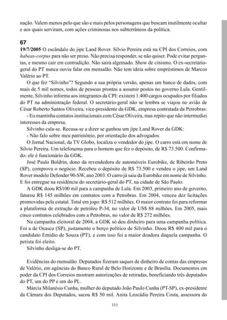 111
nação. Valem menos pelo que são e mais pelos personagens que buscam inutilmente ocultar
e aos quais serviram, com ações criminosas nos subterrâneos da política.
67
19/7/2005 O escândalo do jipe Land Rover. Silvio Pereira está na CPI dos Correios, com
habeas-corpus para não ser preso. Não precisa responder, se não quiser. Pode evitar pergun-
tas, e mesmo cair em contradição. Não sairá algemado. Show de cinismo. O ex-secretário-
geral do PT nunca ouviu falar em mensalão. Não tem ideia sobre empréstimos de Marcos
Valério ao PT.
O que fez “Silvinho”? Segundo a sua própria versão, apenas um banco de dados, com
mais de 5 mil nomes, todos de pessoas prontas a assumir postos no governo Lula. Gentil-
mente, Silvinho informa aos integrantes da CPI: existem 1.400 cargos ocupados por filiados
do PT na administração federal. O secretário-geral não se lembra se viajou no avião de
César Roberto Santos Oliveira, vice-presidente da GDK, empresa contratada da Petrobras:
- Eu mantinha contatos institucionais com César Oliveira, mas repito que não intermediei
interesses da empresa.
Silvinho cala-se. Recusa-se a dizer se ganhou um jipe Land Rover da GDK:
- Não falo sobre meu patrimônio, por orientação dos advogados.
O Jornal Nacional, da TV Globo, localiza o vendedor do jipe. O carro está em nome de
Silvio Pereira. Um telefonema para o homem que fez o depósito, de R$ 73.500. Confirma-
do: ele é funcionário da GDK.
José Paulo Boldrin, dono da revendedora de automóveis Eurobike, de Ribeirão Preto
(SP), comprova o negócio. Recebeu o depósito de R$ 73.500 e vendeu o jipe, um Land
Rover modelo Defender 90-SW, ano 2003. O carro já saiu da Eurobike em nome de Silvinho.
E foi entregue na residência do secretário-geral do PT, na cidade de São Paulo.
A GDK doou R$100 mil para a campanha de Lula. Em 2003, primeiro ano de governo,
faturou R$ 145 milhões em contratos com a Petrobras. Em 2004, venceu dez licitações
promovidas pela estatal. Total em jogo: R$ 512 milhões. O maior contrato foi para reformar
a plataforma de extração de petróleo P-34, no valor de US$ 88 milhões. Em 2005, mais
cinco contratos celebrados com a Petrobras, no valor de R$ 272 milhões.
Na campanha eleitoral de 2004, a GDK só deu dinheiro para uma campanha política.
Foi a de Osasco (SP), justamente o berço político de Silvinho. Doou R$ 400 mil para o
candidato Emídio de Souza (PT), e com isso foi a maior doadora daquela campanha. O
petista foi eleito.
Silvinho desliga-se do PT.
Evidências do mensalão. Deputados fizeram saques de dinheiro de contas das empresas
de Valério, em agências do Banco Rural de Belo Horizonte e de Brasília. Documentos em
poder da CPI dos Correios mostram autorizações de retiradas, beneficiando três deputados
do PT, um do PP e um do PL.
Márcia Milanésio Cunha, mulher do deputado João Paulo Cunha (PT-SP), ex-presidente
da Câmara dos Deputados, sacou R$ 50 mil. Anita Leocádia Pereira Costa, assessora do
 