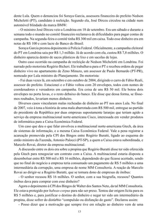 13
dente Lula. Quem o denunciou foi Soraya Garcia, assessora financeira do prefeito Nedson
Micheletti (PT), candidato à reeleição. Segundo ela, José Dirceu circulou na cidade num
automóvel blindado da marca BMW:
- O ministro José Dirceu veio a Londrina em 18 de setembro. Era um sábado e durante a
semana todo o mundo no comitê financeiro reclamava de dificuldades para pagar contas de
campanha. Na segunda-feira o comitê tinha R$ 300 mil em caixa. Todo esse dinheiro era em
notas de R$ 100 e com lacre do Banco do Brasil.
Soraya Garcia prestou depoimento à Polícia Federal. Oficialmente, a campanha eleitoral
do PT em Londrina saiu por R$ 1,3 milhão. Já de acordo com ela, custou R$ 7,8 milhões. O
dinheiro aparecia dentro de sacos plásticos de lixo e em sacolas de lojas.
Outro caso ocorrido na campanha de reeleição de Nedson Micheletti em Londrina. Foi
narrado pelo motorista Rogério Bicheri. Ele trabalhava para o PT e recebeu ordens de pegar
dinheiro vivo no apartamento de Zeno Minuzo, um assessor de Paulo Bernardo (PT-PR),
nomeado por Lula ministro do Planejamento. Do motorista:
- Fui duas vezes lá, em setembro e em outubro de 2004, dirigindo o carro de Fábio Reali,
assessor do prefeito. Estacionei e o Fábio voltou com 20 envelopes, todos com nomes de
coordenadores e vereadores em campanha. Era coisa de uns R$ 50 mil. Ele botou dois
envelopes no porta luvas, e o resto debaixo do banco. Ele disse que dessa forma, se fôsse-
mos roubados, levariam menos dinheiro.
Diversos casos vincularam malas recheadas de dinheiro ao PT nos anos Lula. No final
de 2007, veio à tona a história de uma mala abarrotada com R$ 500 mil, entregue ao partido
do presidente da República por duas empresas supostamente laranjas que teriam agido a
serviço da empresa multinacional norte-americana Cisco, interessada em vender produtos
de informática para a Caixa Econômica Federal.
Um caso que deu o que falar envolveu a multinacional norte-americana Gtech, da área
de sistemas de informação, e a mesma Caixa Econômica Federal. Vale a pena registrar a
acareação promovida pela CPI dos Bingos entre Rogério Buratti, ligado ao esquema do
então ministro da Fazenda, Antonio Palocci (PT-SP), a quem a Caixa estava subordinada, e
Marcelo Rovai, diretor da empresa multinacional.
A discussão entre os dois era sobre a propina que Rogério Buratti disse ter sido oferecida
pela Gtech para renegociar um contrato com a Caixa. A multinacional estaria disposta a
desembolsar entre R$ 500 mil e R$ 16 milhões, dependendo do que ficasse acertado, sendo
que no final do negócio a empresa teria consumado um pagamento de R$ 5 milhões a uma
intermediária da corrupção, uma empresa de nome MM Consultoria. A reação de Marcelo
Rovai ao dirigir-se a Rogério Buratti, que se tornara dono de empresas de ônibus:
- O senhor recusou R$ 16 milhões. O senhor, com a sua biografia, recusou? Quantos
ônibus dava para comprar com esse dinheiro?
Agora o depoimento à CPI dos Bingos de Walter dos Santos Neto, da tal MM Consultoria.
Ele estava protegido por habeas-corpus para não ser preso. Tentou dar origem lícita para os
R$ 5 milhões e, para justificar o destino do dinheiro e negar ter sido um intermediário da
propina, disse sofrer do distúrbio “compulsão ou disfunção do gasto”. Declarou assim:
- Posso dizer que a motivação que sempre tive em relação ao dinheiro vem de uma
 