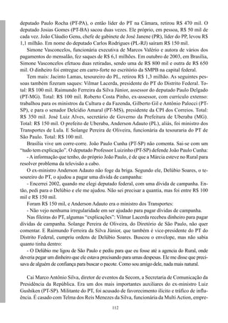 112
deputado Paulo Rocha (PT-PA), o então líder do PT na Câmara, retirou R$ 470 mil. O
deputado Josias Gomes (PT-BA) sacou duas vezes. Ele próprio, em pessoa, R$ 50 mil de
cada vez. João Cláudio Genu, chefe de gabinete de José Janene (PR), líder do PP, levou R$
1,1 milhão. Em nome do deputado Carlos Rodrigues (PL-RJ) saíram R$ 150 mil.
Simone Vasconcelos, funcionária executiva de Marcos Valério e autora de vários dos
pagamentos do mensalão, fez saques de R$ 6,1 milhões. Em outubro de 2003, em Brasília,
Simone Vasconcelos efetuou duas retiradas, sendo uma de R$ 800 mil e outra de R$ 650
mil. O dinheiro foi entregue em carro-forte no escritório da SMPB na capital federal.
Tem mais: Jacinto Lamas, tesoureiro do PL, retirou R$ 1,3 milhão. As seguintes pes-
soas também fizeram saques: Vilmar Lacerda, presidente do PT do Distrito Federal. To-
tal: R$ 100 mil. Raimundo Ferreira da Silva Júnior, assessor do deputado Paulo Delgado
(PT-MG). Total: R$ 100 mil. Roberto Costa Pinho, ex-assessor, com currículo extenso:
trabalhou para os ministros da Cultura e da Fazenda, Gilberto Gil e Antônio Palocci (PT-
SP), e para o senador Delcídio Amaral (PT-MS), presidente da CPI dos Correios. Total:
R$ 350 mil. José Luiz Alves, secretário de Governo da Prefeitura de Uberaba (MG).
Total: R$ 150 mil. O prefeito de Uberaba, Anderson Adauto (PL), aliás, foi ministro dos
Transportes de Lula. E Solange Pereira de Oliveira, funcionária da tesouraria do PT de
São Paulo. Total: R$ 100 mil.
Brasília vive um corre-corre. João Paulo Cunha (PT-SP) não comenta. Sai-se com um
“tudo tem explicação”. O deputado Professor Luizinho (PT-SP) defende João Paulo Cunha:
- A informação que tenho, do próprio João Paulo, é de que a Márcia esteve no Rural para
resolver problema da televisão a cabo.
O ex-ministro Anderson Adauto não foge da briga. Segundo ele, Delúbio Soares, o te-
soureiro do PT, o ajudou a pagar uma dívida de campanha:
- Encerrei 2002, quando me elegi deputado federal, com uma dívida de campanha. En-
tão, pedi para o Delúbio e ele me ajudou. Não sei precisar a quantia, mas foi entre R$ 100
mil e R$ 150 mil.
Foram R$ 150 mil, e Anderson Adauto era o ministro dos Transportes:
- Não vejo nenhuma irregularidade em ser ajudado para pagar dívidas de campanha.
Nas fileiras do PT, algumas “explicações”: Vilmar Lacerda recebeu dinheiro para pagar
dívidas de campanha. Solange Pereira de Oliveira, do Diretório de São Paulo, não quer
comentar. E Raimundo Ferreira da Silva Júnior, que também é vice-presidente do PT do
Distrito Federal, cumpriu ordens de Delúbio Soares. Buscou o envelope, mas não sabia
quanto tinha dentro:
- O Delúbio me ligou de São Paulo e pediu para que eu fosse até a agencia do Rural, onde
deveria pegar um dinheiro que ele estava precisando para umas despesas. Ele me disse que preci-
sava de alguém de confiança para buscar o pacote. Como sou amigo dele, nada mais natural.
Cai Marco Antônio Silva, diretor de eventos da Secom, a Secretaria de Comunicação da
Presidência da República. Era um dos mais importantes auxiliares do ex-ministro Luiz
Gushiken (PT-SP). Militante do PT, foi acusado de favorecimento ilícito e tráfico de influ-
ência. É casado com Telma dos Reis Menezes da Silva, funcionária da Multi Action, empre-
 