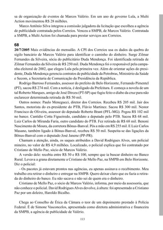 113
sa de organização de eventos de Marcos Valério. Em um ano de governo Lula, a Multi
Action movimentou R$ 28 milhões.
Marco Antônio Silva integrou a comissão julgadora da licitação que escolheu a agência
de publicidade contratada pelos Correios. Venceu a SMPB, de Marcos Valério. Contratada
a SMPB, a Multi Action foi chamada para prestar serviços aos Correios.
68
20/7/2005 Mais evidências do mensalão. A CPI dos Correios usa os dados da quebra do
sigilo bancário de Marcos Valério para identificar o caminho do dinheiro. Surge Zilmar
Fernandes da Silveira, sócia do publicitário Duda Mendonça. Foi identificada retirada de
Zilmar Fernandes da Silveira de R$ 250 mil. Duda Mendonça foi o responsável pela campa-
nha eleitoral de 2002, que elegeu Lula pela primeira vez. Além de orientar ações do presi-
dente, Duda Mendonça gerencia contratos de publicidade da Petrobras, Ministério da Saúde
e Secom, a Secretaria de Comunicação da Presidência da República.
Rodrigo Barroso Fernandes, assessor do prefeito de Belo Horizonte, Fernando Pimentel
(PT), sacou R$ 274 mil. Com a notícia, é desligado da Prefeitura. E começa a novela de um
tal Roberto Marques, amigo de José Dirceu (PT-SP) que fugiu feito o diabo da cruz para não
esclarecer determinada retirada de R$ 50 mil.
Outros nomes: Paulo Menegucci, diretor dos Correios. Recebeu R$ 205 mil. Jair dos
Santos, motorista do ex-presidente do PTB, Flávio Martinez. Sacou R$ 300 mil. Nestor
Francisco de Oliveira, assessor do deputado Roberto Brant (PFL-MG). Pegou R$ 102 mil
no banco. Cantídio Cotta Figueiredo, candidato a deputado pelo PTB. Sacou R$ 68 mil.
Luiz Carlos de Miranda Faria, outro candidato do PTB. Fez retirada de R$ 68 mil. Benoni
Nascimento de Moura, da corretora Bônus-Banval. Pôs a mão em R$ 255 mil. E Luiz Carlos
Masano, também ligado à Bônus-Banval, recebeu R$ 50 mil. Suspeita-se das ligações da
Bônus-Banval com o deputado José Janene (PP-PR).
Chamam a atenção, ainda, os saques atribuídos a David Rodrigues Alves, um policial
mineiro, no valor de R$ 4,9 milhões. Localizado, o policial explica que foi contratado por
Cristiano de Mello Paz, sócio de Marcos Valério.
A versão dele: recebia entre R$ 50 e R$ 100, sempre que ia buscar dinheiro no Banco
Rural. Levava a grana diretamente a Cristiano de Mello Paz, na SMPB em Belo Horizonte.
Diz o policial:
- Os pacotes já estavam prontos nas agências, eu apenas assinava o recebimento. Meu
trabalho era retirar o dinheiro e entregar na SMPB. Quero deixar claro que eu fazia a retira-
da do dinheiro do banco. Eu não sacava e não sei de quem era o dinheiro.
Cristiano de Mello Paz, o sócio de Marcos Valério, informa, por meio da assessoria, que
não conhece o policial. David RodriguesAlves devolve, à altura: foi apresentado a Cristiano
Paz por um doleiro, Haroldo Bicalho.
Chega ao Conselho de Ética da Câmara o teor de um depoimento prestado à Polícia
Federal. É de Simone Vasconcelos, apresentada como diretora administrativa e financeira
da SMPB, a agência de publicidade de Valério.
 