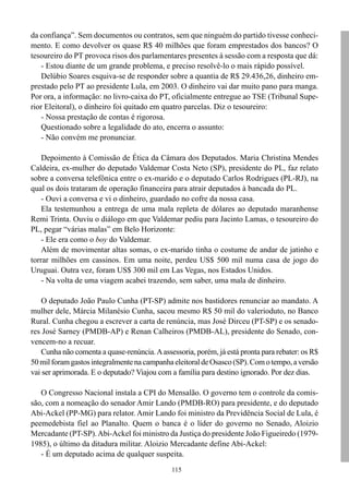 115
da confiança”. Sem documentos ou contratos, sem que ninguém do partido tivesse conheci-
mento. E como devolver os quase R$ 40 milhões que foram emprestados dos bancos? O
tesoureiro do PT provoca risos dos parlamentares presentes à sessão com a resposta que dá:
- Estou diante de um grande problema, e preciso resolvê-lo o mais rápido possível.
Delúbio Soares esquiva-se de responder sobre a quantia de R$ 29.436,26, dinheiro em-
prestado pelo PT ao presidente Lula, em 2003. O dinheiro vai dar muito pano para manga.
Por ora, a informação: no livro-caixa do PT, oficialmente entregue ao TSE (Tribunal Supe-
rior Eleitoral), o dinheiro foi quitado em quatro parcelas. Diz o tesoureiro:
- Nossa prestação de contas é rigorosa.
Questionado sobre a legalidade do ato, encerra o assunto:
- Não convém me pronunciar.
Depoimento à Comissão de Ética da Câmara dos Deputados. Maria Christina Mendes
Caldeira, ex-mulher do deputado Valdemar Costa Neto (SP), presidente do PL, faz relato
sobre a conversa telefônica entre o ex-marido e o deputado Carlos Rodrigues (PL-RJ), na
qual os dois trataram de operação financeira para atrair deputados à bancada do PL.
- Ouvi a conversa e vi o dinheiro, guardado no cofre da nossa casa.
Ela testemunhou a entrega de uma mala repleta de dólares ao deputado maranhense
Remi Trinta. Ouviu o diálogo em que Valdemar pediu para Jacinto Lamas, o tesoureiro do
PL, pegar “várias malas” em Belo Horizonte:
- Ele era como o boy do Valdemar.
Além de movimentar altas somas, o ex-marido tinha o costume de andar de jatinho e
torrar milhões em cassinos. Em uma noite, perdeu US$ 500 mil numa casa de jogo do
Uruguai. Outra vez, foram US$ 300 mil em Las Vegas, nos Estados Unidos.
- Na volta de uma viagem acabei trazendo, sem saber, uma mala de dinheiro.
O deputado João Paulo Cunha (PT-SP) admite nos bastidores renunciar ao mandato. A
mulher dele, Márcia Milanésio Cunha, sacou mesmo R$ 50 mil do valerioduto, no Banco
Rural. Cunha chegou a escrever a carta de renúncia, mas José Dirceu (PT-SP) e os senado-
res José Sarney (PMDB-AP) e Renan Calheiros (PMDB-AL), presidente do Senado, con-
vencem-no a recuar.
Cunha não comenta a quase-renúncia.Aassessoria, porém, já está pronta para rebater: os R$
50milforamgastosintegralmentenacampanhaeleitoraldeOsasco(SP).Comotempo,aversão
vai ser aprimorada. E o deputado? Viajou com a família para destino ignorado. Por dez dias.
O Congresso Nacional instala a CPI do Mensalão. O governo tem o controle da comis-
são, com a nomeação do senador Amir Lando (PMDB-RO) para presidente, e do deputado
Abi-Ackel (PP-MG) para relator. Amir Lando foi ministro da Previdência Social de Lula, é
peemedebista fiel ao Planalto. Quem o banca é o líder do governo no Senado, Aloizio
Mercadante (PT-SP).Abi-Ackel foi ministro da Justiça do presidente João Figueiredo (1979-
1985), o último da ditadura militar. Aloizio Mercadante define Abi-Ackel:
- É um deputado acima de qualquer suspeita.
 