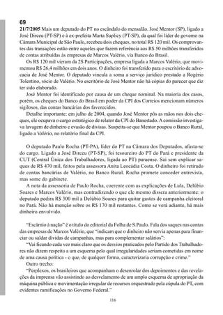 116
69
21/7/2005 Mais um deputado do PT no escândalo do mensalão. José Mentor (SP), ligado a
José Dirceu (PT-SP) e à ex-prefeita Marta Suplicy (PT-SP), da qual foi líder de governo na
Câmara Municipal de São Paulo, recebeu dois cheques, no total R$ 120 mil. Os comprovan-
tes das transações estão entre aqueles que fazem referência aos R$ 50 milhões transferidos
de contas atribuídas às empresas de Marcos Valério, via Banco do Brasil.
Os R$ 120 mil vieram da 2S Participações, empresa ligada a Marcos Valério, que movi-
mentou R$ 26,4 milhões em dois anos. O dinheiro foi transferido para o escritório de advo-
cacia de José Mentor. O deputado vincula a soma a serviço jurídico prestado a Rogério
Tolentino, sócio de Valério. No escritório de José Mentor não há cópias do parecer que diz
ter sido elaborado.
José Mentor foi identificado por causa de um cheque nominal. Na maioria dos casos,
porém, os cheques do Banco do Brasil em poder da CPI dos Correios mencionam números
sigilosos, das contas bancárias dos favorecidos.
Detalhe importante: em julho de 2004, quando José Mentor pôs as mãos nos dois che-
ques, ele ocupava o cargo estratégico de relator da CPI do Banestado.Acomissão investiga-
va lavagem de dinheiro e evasão de divisas. Suspeita-se que Mentor poupou o Banco Rural,
ligado a Valério, no relatório final da CPI.
O deputado Paulo Rocha (PT-PA), líder do PT na Câmara dos Deputados, afasta-se
do cargo. Ligado a José Dirceu (PT-SP), foi tesoureiro do PT do Pará e presidente da
CUT (Central Única dos Trabalhadores, ligada ao PT) paraense. Sai sem explicar sa-
ques de R$ 470 mil, feitos pela assessora Anita Leocádia Costa. O dinheiro foi retirado
de contas bancárias de Valério, no Banco Rural. Rocha promete conceder entrevista,
mas some do gabinete.
A nota da assessoria de Paulo Rocha, coerente com as explicações de Lula, Delúbio
Soares e Marcos Valério, mas contradizendo o que ele mesmo dissera anteriormente: o
deputado pedira R$ 300 mil a Delúbio Soares para quitar gastos de campanha eleitoral
no Pará. Não há menção sobre os R$ 170 mil restantes. Como se verá adiante, há mais
dinheiro envolvido.
“Escárnio à nação” é o título do editorial da Folha de S.Paulo. Fala dos saques nas contas
das empresas de Marcos Valério, que “indicam que o dinheiro não servia apenas para finan-
ciar ou saldar dívidas de campanhas, mas para complementar salários”:
“Vai ficando cada vez mais claro que os desvios praticados pelo Partido dos Trabalhado-
res não dizem respeito a um esquema pelo qual irregularidades seriam cometidas em nome
de uma causa política - o que, de qualquer forma, caracterizaria corrupção e crime.”
Outro trecho:
“Perplexos, os brasileiros que acompanham o desenrolar dos depoimentos e das revela-
ções da imprensa vão assistindo ao desvelamento de um amplo esquema de apropriação da
máquina pública e movimentação irregular de recursos orquestrado pela cúpula do PT, com
evidentes ramificações no Governo Federal.”
 
