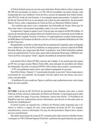 117
A Polícia Federal avança no caso da cueca milionária. Reúne indícios sobre a origem dos
R$ 200 mil encontrados na maleta e os US$ 100 mil escondidos nas partes íntimas, tudo
transportado por José Adalberto Vieira da Silva, assessor do deputado José Nobre Guima-
rães (PT-CE), irmão de José Genoino. A investigação aponta para propina. A suspeita vem
do fato de Vieira da Silva ter se encontrado com o dono de uma empreiteira. Do procurador
Márcio Torres, sobre o depoimento de Vieira da Silva ao Ministério Público Federal:
- Ele confirma que esteve com o empresário José Petronilho de Freitas. Disse que foi
fazer uma visita e conversaram amenidades, nada a ver com o dinheiro.
O empresário é ligado ao grupo Cavan. Está em jogo um negócio de R$ 450 milhões. O
sistema de transmissão de energia elétrica do Nordeste previa a construção de um linhão de
550 quilômetros ligando Teresina a Fortaleza. O empreendimento recebeu financiamento
do BNB (Banco do Nordeste do Brasil) e envolve a Chesf (Companhia Hidrelétrica do Vale
do São Francisco).
Recapitulando: ao receber a ordem de prisão no aeroporto de Congonhas, após ser flagrado
com a dinheirama, Vieira da Silva telefonou ao amigo petista e assessor especial do BNB,
Kennedy Moura, que seguiu para São Paulo. A propósito: José Nobre Guimarães também
estava na capital paulista. Foi ele, aliás, quem indicou Kennedy Moura para o BNB de Lula.
Vieira da Silva seria apenas “mula”, alguém incumbido de transportar dinheiro.
Lula demite Olívio Dutra (PT-RS), ministro das Cidades. É um acordo para dar espaço
ao PP. Em seu lugar assume Márcio Fortes (RJ), uma indicação do presidente da Câmara
dos Deputados, Severino Cavalcanti (PP-PE). Olívio Dutra não esconde o ressentimento:
- O PT tem problemas muito sérios, que acabam respingando no governo.
Para Olívio Dutra, “disputa” e “concentração de poder no governo” deram espaço para o
crescimento da “erva daninha” da corrupção. Ele não explica nem cita nomes, mas acres-
centa, com gravidade:
- O problema foi provocado por figuras e políticos que predominaram por certo tempo
dentro do nosso partido.
70
22/7/2005 A dívida de R$ 29.436,26 do presidente Lula. Durante cinco dias, o jornal
Folha de S.Paulo solicitou explicações do Palácio do Planalto. A reportagem queria saber
como o débito fora pago. O governo, finalmente, emitiu nota oficial: “A Presidência da
República não tem conhecimento dessas informações, que devem ser buscadas junto ao
Partido dos Trabalhadores”.
O jornal recorda: no segundo dia, o Palácio do Planalto ainda respondeu que o di-
nheiro se referia a viagens de Lula, como presidente de honra do PT. Em seguida,
estranhamente, retirou a informação. Ou seja, ela não procederia. Depois disso, nenhu-
ma nova manifestação.
Dos dados da prestação de contas do PT, assinados pelo então tesoureiro Delúbio Soares
e entregues ao TSE (Tribunal Superior Eleitoral): a primeira das quatro parcelas que quitou
 