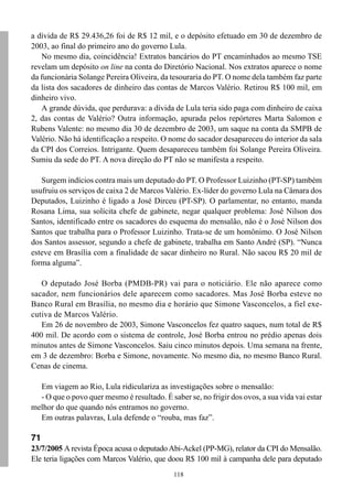 118
a dívida de R$ 29.436,26 foi de R$ 12 mil, e o depósito efetuado em 30 de dezembro de
2003, ao final do primeiro ano do governo Lula.
No mesmo dia, coincidência! Extratos bancários do PT encaminhados ao mesmo TSE
revelam um depósito on line na conta do Diretório Nacional. Nos extratos aparece o nome
da funcionária Solange Pereira Oliveira, da tesouraria do PT. O nome dela também faz parte
da lista dos sacadores de dinheiro das contas de Marcos Valério. Retirou R$ 100 mil, em
dinheiro vivo.
A grande dúvida, que perdurava: a dívida de Lula teria sido paga com dinheiro de caixa
2, das contas de Valério? Outra informação, apurada pelos repórteres Marta Salomon e
Rubens Valente: no mesmo dia 30 de dezembro de 2003, um saque na conta da SMPB de
Valério. Não há identificação a respeito. O nome do sacador desapareceu do interior da sala
da CPI dos Correios. Intrigante. Quem desapareceu também foi Solange Pereira Oliveira.
Sumiu da sede do PT. A nova direção do PT não se manifesta a respeito.
Surgem indícios contra mais um deputado do PT. O Professor Luizinho (PT-SP) também
usufruiu os serviços de caixa 2 de Marcos Valério. Ex-líder do governo Lula na Câmara dos
Deputados, Luizinho é ligado a José Dirceu (PT-SP). O parlamentar, no entanto, manda
Rosana Lima, sua solícita chefe de gabinete, negar qualquer problema: José Nilson dos
Santos, identificado entre os sacadores do esquema do mensalão, não é o José Nilson dos
Santos que trabalha para o Professor Luizinho. Trata-se de um homônimo. O José Nilson
dos Santos assessor, segundo a chefe de gabinete, trabalha em Santo André (SP). “Nunca
esteve em Brasília com a finalidade de sacar dinheiro no Rural. Não sacou R$ 20 mil de
forma alguma”.
O deputado José Borba (PMDB-PR) vai para o noticiário. Ele não aparece como
sacador, nem funcionários dele aparecem como sacadores. Mas José Borba esteve no
Banco Rural em Brasília, no mesmo dia e horário que Simone Vasconcelos, a fiel exe-
cutiva de Marcos Valério.
Em 26 de novembro de 2003, Simone Vasconcelos fez quatro saques, num total de R$
400 mil. De acordo com o sistema de controle, José Borba entrou no prédio apenas dois
minutos antes de Simone Vasconcelos. Saiu cinco minutos depois. Uma semana na frente,
em 3 de dezembro: Borba e Simone, novamente. No mesmo dia, no mesmo Banco Rural.
Cenas de cinema.
Em viagem ao Rio, Lula ridiculariza as investigações sobre o mensalão:
- O que o povo quer mesmo é resultado. É saber se, no frigir dos ovos, a sua vida vai estar
melhor do que quando nós entramos no governo.
Em outras palavras, Lula defende o “rouba, mas faz”.
71
23/7/2005 A revista Época acusa o deputado Abi-Ackel (PP-MG), relator da CPI do Mensalão.
Ele teria ligações com Marcos Valério, que doou R$ 100 mil à campanha dele para deputado
 