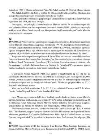 119
federal,em1998.Ofilhodoparlamentar,PauloAbi-Ackel,recebeuR$50mildeMarcosValério.
Abi Ackel dá entrevista. Não se lembra do fato, ocorrido sete anos atrás. Mas nega que
as supostas doações possam prejudicar o trabalho do relator:
- Estou apurando o mensalão, que pressupõe uma contribuição periódica para votar com
o governo. Em 1998, era outra situação.
Em seguida, a explicação: a contribuição de Marcos Valério foi recebida não por ele,
mas pelo setor financeiro da campanha de Eduardo Azeredo (PSDB), candidato à reeleição
ao Governo de Minas Gerais naquele ano. O depósito teria sido ordenado por Cláudio Mourão,
o tesoureiro da campanha.
73
25/7/2005 ACPI dos Correios identifica novos depósitos milionários. Beneficiam a corretora
Bônus-Banval, relacionada ao deputado José Janene (PP-PR). Num primeiro momento apa-
receram saques efetuados no Banco Rural, num total de R$ 305 mil, destinados a pessoas
ligadas à empresa. Desta vez a Bônus-Banval aparece por ter recebido R$ 2,9 milhões da
empresa 2S, de Valério, por meio de sete transferências eletrônicas do Banco do Brasil.
Surgem também depósitos suspeitos de R$ 6 milhões na conta de uma tal Guaranhuns
Empreendimentos, Intermediações e Participações. São transferências por meio de cheques
do Banco Rural. Para constar: Garanhuns (PE) é a cidade de nascimento do presidente Lula.
No endereço registrado da Guaranhuns, em Santana do Parnaíba (SP), apenas um terreno
baldio, usado pela garotada do lugar como campinho de futebol.
O deputado Romeu Queiroz (PTB-MG) admite o recebimento de R$ 102 mil do
valerioduto. O dinheiro veio da conta da SMPB no Banco Rural, em 31 de agosto de 2004.
Romeu Queiroz assegura: o repasse não ficou com ele, mas foi transferido para candidatos
às eleições daquele ano do interior de Minas Gerais, filiados ao próprio PTB e ao PT. O
deputado não fornece nomes.
Mais um beneficiário do caixa 2 do PT. É o secretário de Finanças do PT de Minas
Gerais, Carlos Magno Ribeiro Costa. Recebeu R$ 90 mil.
Jorge Moura, ex-presidente da Refer, o fundo de pensão dos ferroviários, acusa: Marcelo
Sereno, homem de confiança de José Dirceu (PT-SP), tentou influenciar investimento de R$
1,4 bilhão da Refer. Para Jorge Moura, Marcelo Sereno trabalhou para direcionar as aplica-
ções do fundo de pensão em benefício dos bancos Rural, BMG, Santos e Pactual.
Ele denuncia outras pressões, vindas do deputado Carlos Santana (PT-RJ). A mulher
dele, Tânia Santana, ocupava cargo na diretoria da Refer. Do esquema participariam Cristina
Montemor, presidente do Conselho Deliberativo da Refer, ligada a Carlos Santana e a Juarez
Barroso, integrante do PT e secretário de Administração da Prefeitura de Nova Iguaçu (RJ).
74
26/7/2005 Depoimento à CPI dos Correios. É de Renilda Maria Santiago Fernandes de
Souza, mulher de Marcos Valério e sócia das agências de publicidade DNA e SMPB. Ponto
 