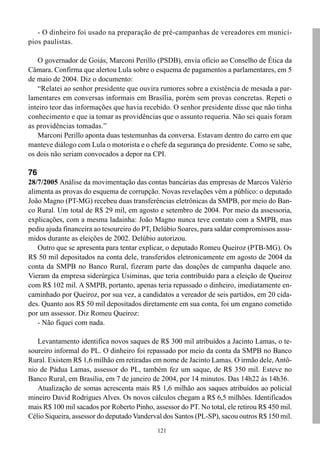 121
- O dinheiro foi usado na preparação de pré-campanhas de vereadores em municí-
pios paulistas.
O governador de Goiás, Marconi Perillo (PSDB), envia ofício ao Conselho de Ética da
Câmara. Confirma que alertou Lula sobre o esquema de pagamentos a parlamentares, em 5
de maio de 2004. Diz o documento:
“Relatei ao senhor presidente que ouvira rumores sobre a existência de mesada a par-
lamentares em conversas informais em Brasília, porém sem provas concretas. Repeti o
inteiro teor das informações que havia recebido. O senhor presidente disse que não tinha
conhecimento e que ia tomar as providências que o assunto requeria. Não sei quais foram
as providências tomadas.”
Marconi Perillo aponta duas testemunhas da conversa. Estavam dentro do carro em que
manteve diálogo com Lula o motorista e o chefe da segurança do presidente. Como se sabe,
os dois não seriam convocados a depor na CPI.
76
28/7/2005 Análise da movimentação das contas bancárias das empresas de Marcos Valério
alimenta as provas do esquema de corrupção. Novas revelações vêm a público: o deputado
João Magno (PT-MG) recebeu duas transferências eletrônicas da SMPB, por meio do Ban-
co Rural. Um total de R$ 29 mil, em agosto e setembro de 2004. Por meio da assessoria,
explicações, com a mesma ladainha: João Magno nunca teve contato com a SMPB, mas
pediu ajuda financeira ao tesoureiro do PT, Delúbio Soares, para saldar compromissos assu-
midos durante as eleições de 2002. Delúbio autorizou.
Outro que se apresenta para tentar explicar, o deputado Romeu Queiroz (PTB-MG). Os
R$ 50 mil depositados na conta dele, transferidos eletronicamente em agosto de 2004 da
conta da SMPB no Banco Rural, fizeram parte das doações de campanha daquele ano.
Vieram da empresa siderúrgica Usiminas, que teria contribuído para a eleição de Queiroz
com R$ 102 mil. A SMPB, portanto, apenas teria repassado o dinheiro, imediatamente en-
caminhado por Queiroz, por sua vez, a candidatos a vereador de seis partidos, em 20 cida-
des. Quanto aos R$ 50 mil depositados diretamente em sua conta, foi um engano cometido
por um assessor. Diz Romeu Queiroz:
- Não fiquei com nada.
Levantamento identifica novos saques de R$ 300 mil atribuídos a Jacinto Lamas, o te-
soureiro informal do PL. O dinheiro foi repassado por meio da conta da SMPB no Banco
Rural. Existem R$ 1,6 milhão em retiradas em nome de Jacinto Lamas. O irmão dele, Antô-
nio de Pádua Lamas, assessor do PL, também fez um saque, de R$ 350 mil. Esteve no
Banco Rural, em Brasília, em 7 de janeiro de 2004, por 14 minutos. Das 14h22 às 14h36.
Atualização de somas acrescenta mais R$ 1,6 milhão aos saques atribuídos ao policial
mineiro David Rodrigues Alves. Os novos cálculos chegam a R$ 6,5 milhões. Identificados
mais R$ 100 mil sacados por Roberto Pinho, assessor do PT. No total, ele retirou R$ 450 mil.
Célio Siqueira, assessor do deputado Vanderval dos Santos (PL-SP), sacou outros R$ 150 mil.
 