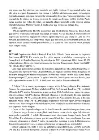 123
nos postos que lhe interessavam, mantinha sob rígido controle. É ingenuidade achar que
não sabia a origem dos recursos. Até porque o Delúbio não tem capacidade, nem origem,
formação, preparo nem nada para montar um aparelho desse tipo. Vamos ser realistas. É um
sindicalista do interior de Goiás, professor de carreira do Estado, neófito em São Paulo,
nunca circulou nas rodas do poder e de repente adquire amizade sólida com um grande
operador chamado Marcos Valério. É piada achar que fez isso da cabeça dele.
Sobre Lula:
- O Lula sempre geriu de perto as questões que envolvem sua relação de poder. Claro
que não vai estar mandando fazer, mas saber, ele sabia. Não os detalhes. Comparando com
a época que estourou o negócio do Teixeira: a primeira pessoa que soube foi Lula. Eu levei
para ele, pessoalmente. E o tempo todo fingiu que não sabia. Evidentemente que Lula não
operava, assim como não está operando hoje. Mas como ele sabia naquela época, ele sabe
hoje, sempre soube.
77
29/7/2005 Depoimento à Polícia Federal. É de João Cláudio Genu, assessor do deputado
José Janene (PP-PR). Ele admite que fez vários saques em dinheiro vivo na agência do
Banco Rural no Brasília Shopping. De setembro de 2003 e janeiro de 2004, foram R$ 850
mil em retiradas. Genu agiu por determinação de Janene e dos deputados Pedro Corrêa (PP-
PE) e Pedro Henry (PP-MT).
Genu nega que distribuiu dinheiro do mensalão a deputados do PP. Apenas transportou so-
mas, como uma espécie de “mula”. Segundo Genu, ele pegava o dinheiro dentro da agência, em
envelopes entregues por Simone Vasconcelos, executiva de Marcos Valério.Tudo ia para dentro
de uma pasta tipo 007, sem conferir. Da agência bancária, Genu ia para o anexo do Senado, onde
estão a presidência e a sede do PP. Lá funcionava uma espécie de tesouraria do PP.
A Polícia Federal monta esquema para proteger a vida de Soraya Garcia. Ela cuidou das
finanças da campanha de Nedson Micheletti (PT) à Prefeitura de Londrina (PR) em 2004.
Militante do PT, acabou denunciando a sonegação de R$ 6,5 milhões nos gastos da campa-
nha apresentados pelo PT à Justiça Eleitoral. Ela acusa o envolvimento do então deputado
Paulo Bernardo (PT-PR), nomeado depois ministro do Planejamento de Lula, e de outro
deputado,AndréVargas (PT-PR). Declaração do promotor eleitoral Sérgio Correia de Siqueira
sobre o caixa 2 que reelegeu Nedson Micheletti, com referências ao ministro Paulo Bernardo
e ao deputado André Vargas:
- O que ela fala é que eles chegavam de Brasília num dia e o dinheiro aparecia no outro.
O dinheiro surgia dentro de sacos plásticos de lixo ou em sacolas de lojas. Oficialmente,
a campanha custou R$ 1,3 milhão. De acordo com os números de Soraya Garcia, foram R$
7,8 milhões. Ela relatou ao promotor que foi incumbida de fazer duas planilhas de despesas.
Uma, em letras azuis, a oficial. A outra, em vermelho, mostrava o caixa 2. Depois que os
documentos eram impressos, os arquivos tinham de ser apagados do computador.
Soraya Garcia põe no rolo o chefe de gabinete do presidente Lula, Gilberto Carvalho
(PT-SP). Ele é natural da mesma Londrina. Gilberto Carvalho foi procurado várias vezes
 
