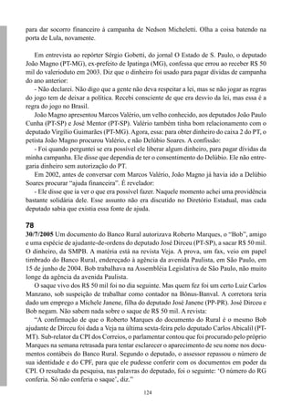 124
para dar socorro financeiro à campanha de Nedson Micheletti. Olha a coisa batendo na
porta de Lula, novamente.
Em entrevista ao repórter Sérgio Gobetti, do jornal O Estado de S. Paulo, o deputado
João Magno (PT-MG), ex-prefeito de Ipatinga (MG), confessa que errou ao receber R$ 50
mil do valerioduto em 2003. Diz que o dinheiro foi usado para pagar dívidas de campanha
do ano anterior:
- Não declarei. Não digo que a gente não deva respeitar a lei, mas se não jogar as regras
do jogo tem de deixar a política. Recebi consciente de que era desvio da lei, mas essa é a
regra do jogo no Brasil.
João Magno apresentou Marcos Valério, um velho conhecido, aos deputados João Paulo
Cunha (PT-SP) e José Mentor (PT-SP). Valério também tinha bom relacionamento com o
deputado Virgílio Guimarães (PT-MG). Agora, essa: para obter dinheiro do caixa 2 do PT, o
petista João Magno procurou Valério, e não Delúbio Soares. A confissão:
- Foi quando perguntei se era possível ele liberar algum dinheiro, para pagar dívidas da
minha campanha. Ele disse que dependia de ter o consentimento do Delúbio. Ele não entre-
garia dinheiro sem autorização do PT.
Em 2002, antes de conversar com Marcos Valério, João Magno já havia ido a Delúbio
Soares procurar “ajuda financeira”. É revelador:
- Ele disse que ia ver o que era possível fazer. Naquele momento achei uma providência
bastante solidária dele. Esse assunto não era discutido no Diretório Estadual, mas cada
deputado sabia que existia essa fonte de ajuda.
78
30/7/2005 Um documento do Banco Rural autorizava Roberto Marques, o “Bob”, amigo
e uma espécie de ajudante-de-ordens do deputado José Dirceu (PT-SP), a sacar R$ 50 mil.
O dinheiro, da SMPB. A matéria está na revista Veja. A prova, um fax, veio em papel
timbrado do Banco Rural, endereçado à agência da avenida Paulista, em São Paulo, em
15 de junho de 2004. Bob trabalhava na Assembléia Legislativa de São Paulo, não muito
longe da agência da avenida Paulista.
O saque vivo dos R$ 50 mil foi no dia seguinte. Mas quem fez foi um certo Luiz Carlos
Manzano, sob suspeição de trabalhar como contador na Bônus-Banval. A corretora teria
dado um emprego a Michele Janene, filha do deputado José Janene (PP-PR). José Dirceu e
Bob negam. Não sabem nada sobre o saque de R$ 50 mil. A revista:
“A confirmação de que o Roberto Marques do documento do Rural é o mesmo Bob
ajudante de Dirceu foi dada a Veja na última sexta-feira pelo deputado Carlos Abicalil (PT-
MT). Sub-relator da CPI dos Correios, o parlamentar contou que foi procurado pelo próprio
Marques na semana retrasada para tentar esclarecer o aparecimento de seu nome nos docu-
mentos contábeis do Banco Rural. Segundo o deputado, o assessor repassou o número de
sua identidade e do CPF, para que ele pudesse conferir com os documentos em poder da
CPI. O resultado da pesquisa, nas palavras do deputado, foi o seguinte: ‘O número do RG
conferia. Só não conferia o saque’, diz.”
 