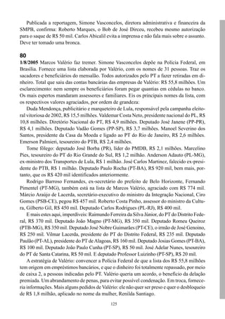 125
Publicada a reportagem, Simone Vasconcelos, diretora administrativa e financeira da
SMPB, confirma: Roberto Marques, o Bob de José Dirceu, recebeu mesmo autorização
para o saque de R$ 50 mil. Carlos Abicalil evita a imprensa e não fala mais sobre o assunto.
Deve ter tomado uma bronca.
80
1/8/2005 Marcos Valério faz tremer. Simone Vasconcelos depõe na Polícia Federal, em
Brasília. Fornece uma lista elaborada por Valério, com os nomes de 31 pessoas. Traz os
sacadores e beneficiários do mensalão. Todos autorizados pelo PT a fazer retiradas em di-
nheiro. Total que saiu das contas bancárias das empresas de Valério: R$ 55,8 milhões. Um
esclarecimento: nem sempre os beneficiários foram pegar quantias em cédulas no banco.
Os mais espertos mandaram assessores e familiares. Eis os principais nomes da lista, com
os respectivos valores agraciados, por ordem de grandeza:
Duda Mendonça, publicitário e marqueteiro de Lula, responsável pela campanha eleito-
ral vitoriosa de 2002, R$ 15,5 milhões. Valdemar Costa Neto, presidente nacional do PL, R$
10,8 milhões. Diretório Nacional do PT, R$ 4,9 milhões. Deputado José Janene (PP-PR),
R$ 4,1 milhões. Deputado Vadão Gomes (PP-SP), R$ 3,7 milhões. Manoel Severino dos
Santos, presidente da Casa da Moeda e ligado ao PT do Rio de Janeiro, R$ 2,6 milhões.
Emerson Palmieri, tesoureiro do PTB, R$ 2,4 milhões.
Tome fôlego: deputado José Borba (PR), líder do PMDB, R$ 2,1 milhões. Marcelino
Pies, tesoureiro do PT do Rio Grande do Sul, R$ 1,2 milhão. Anderson Adauto (PL-MG),
ex-ministro dos Transportes de Lula, R$ 1 milhão. José Carlos Martinez, falecido ex-presi-
dente do PTB, R$ 1 milhão. Deputado Paulo Rocha (PT-BA), R$ 920 mil, bem mais, por-
tanto, que os R$ 420 mil identificados anteriormente.
Rodrigo Barroso Fernandes, ex-secretário do prefeito de Belo Horizonte, Fernando
Pimentel (PT-MG), também está na lista de Marcos Valério, agraciado com R$ 774 mil.
Márcio Araújo de Lacerda, secretário-executivo do ministro da Integração Nacional, Ciro
Gomes (PSB-CE), pegou R$ 457 mil. Roberto Costa Pinho, assessor do ministro da Cultu-
ra, Gilberto Gil, R$ 450 mil. Deputado Carlos Rodrigues (PL-RJ), R$ 400 mil.
E mais estes aqui, imperdíveis: Raimundo Ferreira da Silva Júnior, do PT do Distrito Fede-
ral, R$ 370 mil. Deputado João Magno (PT-MG), R$ 350 mil. Deputado Romeu Queiroz
(PTB-MG), R$ 350 mil. Deputado José Nobre Guimarães (PT-CE), o irmão de José Genoino,
R$ 250 mil. Vilmar Lacerda, presidente do PT do Distrito Federal, R$ 235 mil. Deputado
Paulão (PT-AL), presidente do PT de Alagoas, R$ 160 mil. Deputado Josias Gomes (PT-BA),
R$ 100 mil. Deputado João Paulo Cunha (PT-SP), R$ 50 mil. José Adelar Nunes, tesoureiro
do PT de Santa Catarina, R$ 50 mil. E deputado Professor Luizinho (PT-SP), R$ 20 mil.
A estratégia de Valério: convencer a Polícia Federal de que a lista dos R$ 55,8 milhões
tem origem em empréstimos bancários, e que o dinheiro foi totalmente repassado, por meio
de caixa 2, a pessoas indicadas pelo PT. Valério queria um acordo, o benefício da delação
premiada. Um abrandamento de penas, para evitar possível condenação. Em troca, fornece-
ria informações. Mais alguns pedidos de Valério: ele não quer ser preso e quer o desbloqueio
de R$ 1,8 milhão, aplicado no nome da mulher, Renilda Santiago.
 