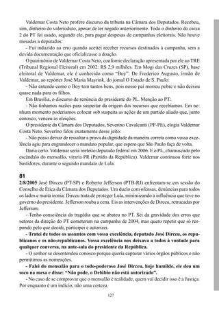 127
Valdemar Costa Neto profere discurso da tribuna na Câmara dos Deputados. Recebeu,
sim, dinheiro do valerioduto, apesar de ter negado anteriormente. Todo o dinheiro do caixa
2 do PT foi usado, segundo ele, para pagar despesas de campanhas eleitorais. Não houve
mesadas a deputados:
- Fui induzido ao erro quando aceitei receber recursos destinados à campanha, sem a
devida documentação que oficializasse a doação.
O patrimônio de Valdemar Costa Neto, conforme declaração apresentada por ele ao TRE
(Tribunal Regional Eleitoral) em 2002: R$ 2,9 milhões. Em Mogi das Cruzes (SP), base
eleitoral de Valdemar, ele é conhecido como “Boy”. De Frederico Augusto, irmão de
Valdemar, ao repórter José Maria Mayrink, do jornal O Estado de S. Paulo:
- Não entendo como o Boy tem tantos bens, pois nosso pai morreu pobre e não deixou
quase nada para os filhos.
Em Brasília, o discurso de renúncia do presidente do PL. Menção ao PT:
- Não tínhamos razões para suspeitar da origem dos recursos que recebíamos. Em ne-
nhum momento poderíamos colocar sob suspeita as ações de um partido aliado que, junto
conosco, venceu as eleições.
O presidente da Câmara dos Deputados, Severino Cavalcanti (PP-PE), elogia Valdemar
Costa Neto. Severino falou exatamente desse jeito:
- Não posso deixar de ressaltar a prova da dignidade da maneira correta como vossa exce-
lência agiu para engrandecer o mandato popular, que espero que São Paulo faça de volta.
Daria certo. Valdemar seria reeleito deputado federal em 2006. E o PL, chamuscado pelo
escândalo do mensalão, viraria PR (Partido da República). Valdemar continuou forte nos
bastidores, durante o segundo mandato de Lula.
81
2/8/2005 José Dirceu (PT-SP) e Roberto Jefferson (PTB-RJ) enfrentam-se em sessão do
Conselho de Ética da Câmara dos Deputados. Um duelo com ofensas, denúncias para todos
os lados e muita ironia. Dirceu trata de proteger Lula, minimizando a influência que teve no
governo do presidente. Jefferson rouba a cena. Eis as intervenções de Dirceu, retrucadas por
Jefferson:
- Tenho consciência da tragédia que se abateu no PT. Sei da gravidade dos erros que
setores da direção do PT cometeram na campanha de 2004, mas quero repetir que só res-
pondo pelo que decidi, participei e autorizei.
- Tratei de todos os assuntos com vossa excelência, deputado José Dirceu, os repu-
blicanos e os não-republicanos. Vossa excelência nos deixava a todos à vontade para
qualquer conversa, na ante-sala do presidente da República.
- O senhor se desentendeu conosco porque queria capturar vários órgãos públicos e não
permitimos as nomeações.
- Falei do mensalão para o todo-poderoso José Dirceu, hoje humilde, ele deu um
soco na mesa e disse: “Não pode, o Delúbio não está autorizado”.
- No caso de se comprovar que o mensalão é realidade, quem vai decidir isso é a Justiça.
Por enquanto é um indício, não uma certeza.
 