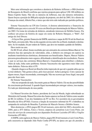 131
Mais uma informação que corrobora a denúncia de Roberto Jefferson: o IRB (Instituto
de Resseguros do Brasil) confirma que rejeitou proposta para aplicar US$ 100 milhões no
Banco Espírito Santo. Não são os números de Jefferson, mas são números milionários.
Quem forçou a posição do IRB pela rejeição da proposta, em abril de 2005, foi o diretor de
Finanças da estatal, Alberto Pais, o único que não teria sido indicado por partidos políticos.
Simone Vasconcelos na CPI dos Correios. A diretora administrativa e financeira da
SMPB conta que esteve cerca de 30 vezes em Brasília por determinação de Marcos Valério,
em 2003. Foi tratar de retiradas de dinheiro, atendendo interesses de Delúbio Soares. Ela
conhece um pouco da história do saque em nome de Roberto Marques, o “Bob”, fiel
amigo de José Dirceu:
-AGeyza Dias, gerente financeira da SMPB, autorizou o saque de R$ 50 mil do Rural em
São Paulo, em nome dele. Mas no dia seguinte enviou outro fax ao Rural, mudando o destina-
tário. Se foi mudado, foi por ordem do Valério, que deve ter mudado a pedido do Delúbio.
Dava muito na cara.
Os R$ 50 mil, afinal, foram recebidos por um emissário da corretora Bônus-Banval. Na
primeira fase das operações do valerioduto, aliás, o dinheiro era entregue em espécie ou
mediante transferências eletrônicas, diretamente aos beneficiados. Depois, Marcos Valério
procurou procedimentos mais seguros, dificultando a identificação dos recebedores. Passou
a usar os serviços das corretoras Bônus-Banval e Guaranhuns para distribuir o dinheiro.
Além de tudo, tinha outro problema: Simone Vasconcelos não aguentava mais lidar com
tanto dinheiro. Palavras dela à CPI:
- Quando chegava ao Rural em Brasília tinha impressão de que até o guarda sabia que eu
ia tirar dinheiro. Não gostava disso, pelo risco pessoal. Achava perigoso. Com o passar de
alguns meses, fiquei incomodada, constrangida. Não me ocorreu que fosse ilegal, mas pedi
para não fazer mais.
De Simone Vasconcelos:
- Não me arrependo de nada. Sou muito grata ao Marcos Valério. Ele me deu possibilidade
de crescimento profissional. E quando fiquei incomodada por entregar valores, isso mudou.
Fiz tudo por determinação do meu patrão.
Cai Manoel Severino dos Santos, presidente da Casa da Moeda, órgão subordinado ao
Ministério da Fazenda. Manoel Severino dos Santos aparece na lista de Valério como sacador
de R$ 2,6 milhões. É um dos fundadores do PT no Rio. Foi secretário da ex-governadora
Benedita da Silva (PT-RJ). Exerceu a função de tesoureiro informal do PT e trabalhou na
campanha de reeleição de Benedita. É próximo de Marcelo Sereno e Delúbio Soares.
Mais denúncias: a DNA pagou R$ 34 mil mensais, entre abril de 2003 e dezembro de
2004, para a IFT (Idéias, Fatos e Texto), empresa do jornalista Luís Costa Pinto, em
troca de serviços de comunicação aos deputados Professor Luizinho (PT-SP) e Virgílio
Guimarães (PT-MG).
ASMPB, outra agência de Marcos Valério, pagou R$ 20 mil mensais a Luís Costa Pinto,
pela assessoria ao deputado João Paulo Cunha (PT-SP), na época em que ele presidia a
 
