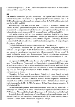 132
Câmara dos Deputados. A CPI dos Correios descobriu uma transferência de R$ 50 mil das
contas de Valério a Luís Costa Pinto.
83
4/8/2005 Mais uma história que passa raspando em Lula. O jornal O Estado de S. Paulo faz
nova revelação sobre o caixa 2 do PT. A reportagem é de Christiane Samarco. Trata-se de
R$ 2,1 milhões do valerioduto que foram entregues ao líder do PMDB na Câmara, deputado
José Borba (PR), em 2004.
Segundo o próprio José Borba, boa parte dos R$ 2,1 milhões foi repassada a Carlos Roberto
Massa, o “Ratinho”, apresentador do Programa do Ratinho, do SBT. Bancou uma entrevista-chur-
rasco com Lula no programa de televisão. Foram cinco horas de gravação na Granja doTorto com
Lula, registradas por seis câmeras do SBT. O programa foi ao ar em 30 de abril de 2004.
José Borba relatou a história a dois integrantes da cúpula do PMDB. José Borba
intermediou pessoalmente o pagamento. Deu a entender que poderia renunciar ao mandato.
Iria preferir isso a contar a verdade. Afinal, Ratinho é compadre e velho amigo. Financiara
a campanha de José Borba a deputado em 2002, incluindo o empréstimo de um jatinho para
ele percorrer o Paraná.
O Palácio do Planalto e Ratinho negam o pagamento. Da reportagem:
“Foi justamente a eleição de 2002 que aproximou Ratinho, que já foi deputado, e o
candidato Lula, apoiado pelo PMDB de Borba no Paraná. Os contatos entre eles se estreita-
ram a ponto de a grande entrevista exclusiva ter sido acertada pelos dois em um café da
manhã em Brasília, um mês antes do churrasco no Torto. A entrevista teria custado caro
porque incluiu a participação da dupla sertaneja Bruno e Marrone, que cantou com Lula.”
Em depoimento à CPI do Mensalão, Roberto Jefferson (PTB-RJ) conta detalhes da ope-
ração Portugal Telecom. Foi procurado por Marcos Valério, em março de 2005, para tratar
do negócio com o Banco Espírito Santo, acionista da Portugal Telecom. Valério queria que
Jefferson conseguisse uma transferência de US$ 600 milhões para o Banco Espírito Santo,
cuja sede fica em Portugal. O dinheiro era do IRB (Instituto de Resseguros do Brasil) e
estava aplicado na Europa.
Além disso, Jefferson teria de atuar junto à Eletrobrás. A estatal federal precisaria
reestatizar linhas de transmissão de energia. O Banco Espírito Santo providenciaria fi-
nanciamento de R$ 3 bilhões a R$ 4 bilhões para isso. A comissão proposta para a trama
era de 3%. Isso renderia uma bolada entre R$ 90 milhões e R$ 120 milhões, dinheiro que
iria irrigar os cofres do PT e do PTB. Na época, o IRB e a Eletrobrás estavam na área de
influência do PTB.
Havia outro negócio, proposto pelo então ministro José Dirceu (PT-SP). Renderia R$ 24
milhões por fora, também para PTe PTB. Esse o motivo da viagem deValério e do tesoureiro do
PTB, Emerson Palmieri, a Lisboa. Rogério Tolentino, sócio de Valério, também foi a Portugal.
Segundo Jefferson, Dirceu disse que a Portugal Telecom oferecera a bolada em nome de
uma antecipação de recursos para futuras campanhas eleitorais. Jefferson afirma que Valério,
Tolentino e Delúbio Soares viajavam com frequência a Portugal.
 