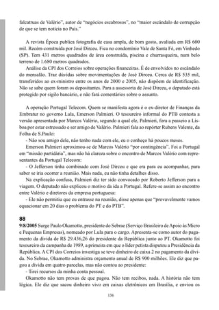 136
falcatruas de Valério”, autor de “negócios escabrosos”, no “maior escândalo de corrupção
de que se tem notícia no País.”
A revista Época publica fotografia de casa ampla, de bom gosto, avaliada em R$ 600
mil. Recém-construída por José Dirceu. Fica no condomínio Vale de Santa Fé, em Vinhedo
(SP). Tem 431 metros quadrados de área construída, piscina e churrasqueira, num belo
terreno de 1.680 metros quadrados.
Análise da CPI dos Correios sobre operações financeiras. É de envolvidos no escândalo
do mensalão. Traz dúvidas sobre movimentações de José Dirceu. Cerca de R$ 535 mil,
transferidos ao ex-ministro entre os anos de 2000 e 2005, não dispõem de identificação.
Não se sabe quem foram os depositantes. Para a assessoria de José Dirceu, o deputado está
protegido por sigilo bancário, e não fará comentários sobre o assunto.
A operação Portugal Telecom. Quem se manifesta agora é o ex-diretor de Finanças da
Embratur no governo Lula, Emerson Palmieri. O tesoureiro informal do PTB contesta a
versão apresentada por Marcos Valério, segundo a qual ele, Palmieri, fora a passeio a Lis-
boa por estar estressado e ser amigo de Valério. Palmieri fala ao repórter Rubens Valente, da
Folha de S.Paulo:
- Não sou amigo dele, não tenho nada com ele, eu o conheço há poucos meses.
Emerson Palmieri aproximou-se de Marcos Valério “por contingência”. Foi a Portugal
em “missão partidária”, mas não há clareza sobre o encontro de Marcos Valério com repre-
sentantes da Portugal Telecom:
- O Jefferson tinha combinado com José Dirceu e que era para eu acompanhar, para
saber se iria ocorrer a reunião. Mais nada, eu não tinha detalhes disso.
Na explicação confusa, Palmieri diz ter sido convocado por Roberto Jefferson para a
viagem. O deputado não explicou o motivo da ida a Portugal. Refere-se assim ao encontro
entre Valério e diretores da empresa portuguesa:
- Ele não permitiu que eu entrasse na reunião, disse apenas que “provavelmente vamos
equacionar em 20 dias o problema do PT e do PTB”.
88
9/8/2005 Surge Paulo Okamotto, presidente do Sebrae (Serviço Brasileiro deApoio às Micro
e Pequenas Empresas), nomeado por Lula para o cargo. Apresenta-se como autor do paga-
mento da dívida de R$ 29.436,26 do presidente da República junto ao PT. Okamotto foi
tesoureiro da campanha de 1989, a primeira em que o líder petista disputou a Presidência da
República. A CPI dos Correios investiga se teve dinheiro de caixa 2 no pagamento da dívi-
da. No Sebrae, Okamotto administra orçamento anual de R$ 900 milhões. Ele diz que pa-
gou a dívida em quatro parcelas, mas não contou ao presidente:
- Tirei recursos da minha conta pessoal.
Okamotto não tem provas de que pagou. Não tem recibos, nada. A história não tem
lógica. Ele diz que sacou dinheiro vivo em caixas eletrônicos em Brasília, e enviou os
 