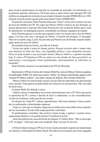 138
para envolver parlamentares de oposição no escândalo do mensalão. Um documento, su-
postamente apócrifo, relacionava 128 nomes para os quais teriam sido entregues R$ 10,8
milhões na campanha de reeleição do governador Eduardo Azeredo (PSDB-MG) em 1998.
Eduardo Azeredo perdeu aquele pleito para Itamar Franco (PMDB-MG).
No primeiro momento, Paulo Pimenta afirma que “achou” a lista com os nomes em cima
da mesa de trabalhos da CPI. Diz supor que Marcos Valério a deixou ali, por distração, ao
prestar depoimento à comissão. Mas Paulo Pimenta foi visto ao lado de Valério após o final
do depoimento, na madrugada anterior, caminhando em direção à garagem do Senado.
Paulo Pimenta apressa-se em dar uma segunda versão. Foi mesmo até o carro de Valério
pegar a tal lista, mas com o advogado de Valério. A história não prospera. O advogado,
Marcelo Leonardo, nega. E, pior, fica provado que Pimenta saiu do Senado, naquela madru-
gada, dentro do carro de Valério.
Do jornalista Janio de Freitas, na Folha de S.Paulo:
“Assim tem agido a tropa de choque petista. Procura esvaziar tudo o tempo todo,
sem decência no trato dos fatos, sem dignidade política e sem compostura pessoal.
Disso só pode resultar a sua associação moral a Marcos Valério e a quantos acusados
haja. E, como o PT domina as CPIs ao somar-se a seus aliados da ‘base governista’, as
inquirições e investigações ficam prejudicadas, particularmente as referentes ao
mensalão.”
Paulo Pimenta renuncia à vice-presidência da CPI do Mensalão.
Depoimento à CPI dos Correios de Cristiano Mello Paz, sócio de Marcos Valério na agência
de publicidade SMPB. Ele afirma que assinou “pilhas” de cheques identificados apenas como
“assunto PT/Marcos Valério”, sem saber o destino do dinheiro. Diz Cristiano Mello Paz:
- Marcos Valério fez uma reunião conosco em que falou da importância da aproximação
com o partido. Toda agência de publicidade tem interesse em estar próxima. Não vejo nada
de ilícito nisso.
Cristiano Mello Paz defende o sócio:
- Valério colocou a importância de ter bom relacionamento com o PT. Disse que queria
se aproximar do PT e tomou a decisão de fazer o empréstimo, se nós concordássemos.
Assinei na confiança e achei que deveria assinar.
Os cheques da “conta PT” vinham separadamente. Não eram nominais. Eram ao porta-
dor ou endereçados a determinadas empresas.
- Todas as vezes que os cheques chegavam na minha mesa eram pilhas desse tamanho,
até me incomodava. Eu não tinha tempo para ficar conferindo.
Os parlamentares estranham. Que motivos teriam levado a agência a assumir riscos,
emprestando dinheiro a um partido político? Justificativa de Paz:
- Senti desconforto por causa da dívida da empresa. O Valério dizia: “Não se preocupe,
o PT vai pagar”. Achei que tudo seria cumprido. Hoje vejo que foi um erro.
A Polícia Federal entrega à CPI dos Correios laudo apontando suspeitas de manipulação
em números e informações do Banco Rural. Há indícios de transações que foram apagadas
 