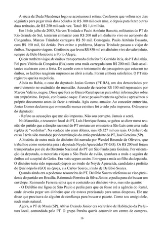 16
A sócia de Duda Mendonça logo se acostumou à rotina. Confessou que voltou nos dias
seguintes para pegar mais duas boladas de R$ 300 mil cada uma, e depois para fazer outras
duas retiradas, de R$ 250 mil cada vez. Total: R$ 1,4 milhão.
Em 16 de julho de 2003, Marcos Trindade e Paulo Antônio Bassoto, militantes do PT do
Rio Grande do Sul, tentaram embarcar com R$ 200 mil em dinheiro vivo no aeroporto de
Congonhas. Marcos Trindade carregava R$ 50 mil. Conseguiu. Paulo Antônio Bassoto,
com R$ 150 mil, foi detido. Para evitar o problema, Marcos Trindade passou a viajar de
ônibus. Fez quatro viagens. Confessou que levou R$ 850 mil em dinheiro vivo do valerioduto,
sempre de Belo Horizonte a Porto Alegre.
Quem também viajou de ônibus transportando dinheiro foi Geraldo Reis, do PT da Bahia.
Foi para Vitória da Conquista (BA) com uma mala carregada com R$ 200 mil. Dois assal-
tantes acabaram com a festa. De acordo com o testemunho de passageiros que estavam no
ônibus, os ladrões reagiram surpresos ao abrir a mala. Foram embora satisfeitos. O PT não
registrou queixa na polícia.
Ainda na Bahia, o caso do deputado Josias Gomes (PT-BA), um dos denunciados por
envolvimento no escândalo do mensalão. Acusado de receber R$ 100 mil repassados por
Marcos Valério, negou. Disse que fora ao Banco Rural apenas para obter informações sobre
um empréstimo. Depois, confessou o saque. Esteve pessoalmente na agência e apresentou o
próprio documento antes de fazer a retirada. Agiu como amador. Ao conceder entrevista,
Josias Gomes declarou que o mensalão nunca existiu e foi criado pela imprensa. O discurso
do deputado:
- Refuto as acusações que me são impostas. Não sou corrupto. Jamais o serei.
No Maranhão, o tesoureiro local do PT, Luís Henrique Sousa, se gabou ao dizer numa reu-
nião do partido que a direção nacional do PT enviara um emissário a São Luís com uma mala
repleta de “verdinhas”. Na verdade não eram dólares, mas R$ 327 mil em reais. O dinheiro de
caixa 2 teria sido mandado por determinação do então presidente do PT, José Genoino (SP).
A história de outra mala de dinheiro foi narrada por Wendel Resende de Oliveira, que
trabalhou como motorista para a deputada Neyde Aparecida (PT-GO). Os R$ 200 mil foram
transportados por ele do Diretório Nacional do PT em São Paulo para Goiânia. Por orienta-
ção da deputada, o motorista viajara a São Paulo de avião, apanhara a mala e seguira de
ônibus até a capital de Goiás. Era mais seguro assim. Entregou a mala ao filho da deputada.
O dinheiro teria sido repassado depois ao irmão de Neyde Aparecida, candidato a prefeito
de Quirinópolis (GO) na época, e a Carlos Soares, irmão de Delúbio Soares.
Quando ainda era o poderoso tesoureiro do PT, Delúbio Soares telefonou ao vice-presi-
dente do partido em Brasília, Raimundo Ferreira da Silva Júnior, e pediu para ele buscar um
envelope. Raimundo Ferreira sabia que o conteúdo era dinheiro vivo, mas não quanto:
- O Delúbio me ligou de São Paulo e pediu para que eu fosse até a agência do Rural,
onde deveria pegar um dinheiro que ele estava precisando para umas despesas. Ele me
disse que precisava de alguém de confiança para buscar o pacote. Como sou amigo dele,
nada mais natural.
Agora, o PT de Mauá (SP). Altivo Ovando Júnior era secretário de Habitação da Prefei-
tura local, comandada pelo PT. O grupo Peralta queria construir um centro de compras.
 