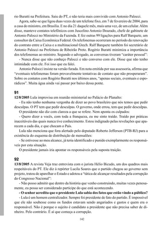 142
rio Buratti na Prefeitura. Saiu do PT, e não teria mais convivido com Antonio Palocci.
Agora, sabe-se que ligou duas vezes de um telefone fixo, em 7 de fevereiro de 2004, para
a casa do ministro, em Brasília. E no dia 21 daquele mês, mais uma vez, de um celular.Além
disso, manteve contatos telefônicos com Juscelino Antonio Dourado, chefe de gabinete de
Antonio Palocci no Ministério da Fazenda. E fez outras 99 ligações para Ralf Barquete, um
consultor da Caixa Econômica Federal. Os telefonemas ocorreram no período da renovação
do contrato entre a Caixa e a multinacional Gtech. Ralf Barquete também foi secretário de
Antonio Palocci na Prefeitura de Ribeirão Preto. Rogério Buratti minimiza a importância
dos telefonemas ao ministro. Segundo o advogado, as conversas tiveram “caráter pessoal”:
- Nunca disse que não conheço Palocci e não converso com ele. Disse que não tenho
intimidade com ele. Foi isso que eu falei.
Antonio Palocci insiste na versão furada. Em nota emitida por sua assessoria, afirma que
“eventuais telefonemas foram provavelmente tentativas de contato que não prosperaram”.
Sobre os contatos com Rogério Buratti nos últimos anos, “apenas sociais, eventuais e espo-
rádicos”. Muita água ainda vai passar por baixo dessa ponte.
91
12/8/2005 Lula improvisa em reunião ministerial no Palácio do Planalto:
- Eu não tenho nenhuma vergonha de dizer ao povo brasileiro que nós temos que pedir
desculpas. O PT tem que pedir desculpas. O governo, onde errou, tem que pedir desculpas.
O presidente não diz com clareza a que se refere. Nem aponta os culpados:
- Quero dizer a vocês, com toda a franqueza, eu me sinto traído. Traído por práticas
inaceitáveis das quais nunca tive conhecimento. Estou indignado pelas revelações que apa-
recem a cada dia, e que chocam o País.
Lula não menciona que fora alertado pelo deputado Roberto Jefferson (PTB-RJ) para a
existência do esquema de distribuição de mensalões:
- Se estivesse ao meu alcance, já teria identificado e punido exemplarmente os responsá-
veis por esta situação.
O presidente jamais iria apontar os responsáveis pela suposta traição.
92
13/8/2005 A revista Veja traz entrevista com o jurista Hélio Bicudo, um dos quadros mais
respeitáveis do PT. Ele diz à repórter Lucila Soares que o partido chegou ao governo sem
projeto, tratou de aparelhar o Estado e adotou a “tática de alcançar resultados pela corrupção
do Congresso Nacional”:
- Não posso admitir que dentro da história que venho construindo, muitas vezes penosa-
mente, eu possa ser considerado partícipe do que está acontecendo.
- O senhor acredita que o presidente Lula sabia dos fatos que estão vindo a público?
- Lula é um homem centralizador. Sempre foi presidente de fato do partido. É impossível
que ele não soubesse como os fundos estavam sendo angariados e gastos e quem era o
responsável. Não é porque o sujeito é candidato a presidente que não precisa saber de di-
nheiro. Pelo contrário. É aí que começa a corrupção.
 