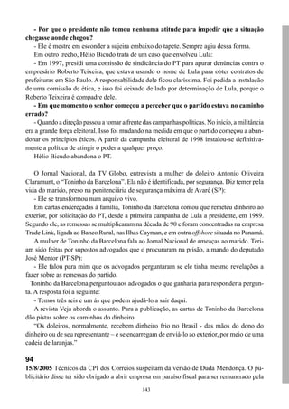 143
- Por que o presidente não tomou nenhuma atitude para impedir que a situação
chegasse aonde chegou?
- Ele é mestre em esconder a sujeira embaixo do tapete. Sempre agiu dessa forma.
Em outro trecho, Hélio Bicudo trata de um caso que envolveu Lula:
- Em 1997, presidi uma comissão de sindicância do PT para apurar denúncias contra o
empresário Roberto Teixeira, que estava usando o nome de Lula para obter contratos de
prefeituras em São Paulo. A responsabilidade dele ficou claríssima. Foi pedida a instalação
de uma comissão de ética, e isso foi deixado de lado por determinação de Lula, porque o
Roberto Teixeira é compadre dele.
- Em que momento o senhor começou a perceber que o partido estava no caminho
errado?
- Quando a direção passou a tomar a frente das campanhas políticas. No início, a militância
era a grande força eleitoral. Isso foi mudando na medida em que o partido começou a aban-
donar os princípios éticos. A partir da campanha eleitoral de 1998 instalou-se definitiva-
mente a política de atingir o poder a qualquer preço.
Hélio Bicudo abandona o PT.
O Jornal Nacional, da TV Globo, entrevista a mulher do doleiro Antonio Oliveira
Claramunt, o “Toninho da Barcelona”. Ela não é identificada, por segurança. Diz temer pela
vida do marido, preso na penitenciária de segurança máxima de Avaré (SP):
- Ele se transformou num arquivo vivo.
Em cartas endereçadas à família, Toninho da Barcelona contou que remeteu dinheiro ao
exterior, por solicitação do PT, desde a primeira campanha de Lula a presidente, em 1989.
Segundo ele, as remessas se multiplicaram na década de 90 e foram concentradas na empresa
Trade Link, ligada ao Banco Rural, nas Ilhas Cayman, e em outra offshore situada no Panamá.
A mulher de Toninho da Barcelona fala ao Jornal Nacional de ameaças ao marido. Teri-
am sido feitas por supostos advogados que o procuraram na prisão, a mando do deputado
José Mentor (PT-SP):
- Ele falou para mim que os advogados perguntaram se ele tinha mesmo revelações a
fazer sobre as remessas do partido.
Toninho da Barcelona perguntou aos advogados o que ganharia para responder a pergun-
ta. A resposta foi a seguinte:
- Temos três reis e um ás que podem ajudá-lo a sair daqui.
A revista Veja aborda o assunto. Para a publicação, as cartas de Toninho da Barcelona
dão pistas sobre os caminhos do dinheiro:
“Os doleiros, normalmente, recebem dinheiro frio no Brasil - das mãos do dono do
dinheiro ou de seu representante – e se encarregam de enviá-lo ao exterior, por meio de uma
cadeia de laranjas.”
94
15/8/2005 Técnicos da CPI dos Correios suspeitam da versão de Duda Mendonça. O pu-
blicitário disse ter sido obrigado a abrir empresa em paraíso fiscal para ser remunerado pela
 