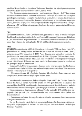151
cambista Nelma Cunha ter de acionar Toninho da Barcelona por não dispor das quantias
solicitadas. Sobre a corretora Bônus-Banval, de São Paulo:
“Um dos esquemas mais complexos – mas igualmente clássico – do PT funcionava
na corretora Bônus-Banval. Toninho da Barcelona conta que a corretora era usada pelo
partido para intermediar operações fraudulentas e, assim, tornou-se uma das principais
fontes de pagamento do mensalão. Sua especialidade eram as operações de ‘esquenta-
esfria’, nas quais os prejuízos eram sempre dos fundos de pensão das estatais. ‘As liga-
ções entre o PT e a Bônus são estreitas. Os sócios são amigos íntimos de José Dirceu’,
acusa o doleiro.”
101
22/8/2005 Cai Marcos Antonio Carvalho Gomes, presidente do fundo de pensão Fundação
Real Grandeza, dos funcionários de Furnas Centrais Elétricas e da Eletronuclear. Filiado ao
PT, ele teria investido irregularmente R$ 151 milhões em certificados de depósitos bancári-
os do Banco Santos. Do total aplicado, R$ 131 milhões não foram mais recuperados.
102
23/8/2005 Em depoimento à CPI do Mensalão, o ex-deputado Valdemar Costa Neto (SP),
presidente do PL, dá explicações. Recebeu R$ 6,5 milhões em recursos do caixa 2 do PT,
entre janeiro de 2003 e setembro de 2004. Pagou despesas com material de campanha do
presidente Lula, no segundo turno das eleições de 2002. O jogo de Valdemar Costa Neto:
-Asituação em São Paulo era difícil. Lula tinha vencido José Serra no primeiro turno por
apenas 100 mil votos. Tínhamos que entrar com força. Encomendei o material e o dinheiro
foi gasto para pagar os fornecedores.
Valdemar Costa Neto foi autorizado a fazer os gastos pelo tesoureiro Delúbio Soares,
“porque ele estava cheio de dívidas e não podia mais procurar os fornecedores”. MasValdemar
não tem como comprovar os dispêndios:
- Só tenho recibos de R$ 1,7 milhão. Os outros R$ 4,8 milhões foram entregues sem
comprovação. Estou tentando pegar alguns recibos no PT.
Ivan Guimarães, ex-presidente do Banco Popular, depõe na CPI dos Correios. Braço do
Banco do Brasil, o Banco Popular foi criado em 2003 para fomentar a concessão de
microcréditos. Em 2004, Ivan Guimarães alugou apartamento de Rogério Tolentino, sócio de
Marcos Valério. Imóvel vendido por Ângela Saragoça, ex-mulher de José Dirceu (PT-SP).
No primeiro ano de funcionamento, o Banco Popular gastou R$ 29,7 milhões com pro-
paganda, mais que os R$ 21,3 milhões liberados para a concessão de microcréditos. Diz
Ivan Guimarães:
- Os gastos de marketing são mais elevados no primeiro ano, porque é preciso construir
a imagem da instituição.
Em seu depoimento, ele atribui toda a responsabilidade pelas despesas e decisões so-
bre gastos de propaganda à diretoria de Marketing do Banco do Brasil, chefiada por
Henrique Pizzolato.
 