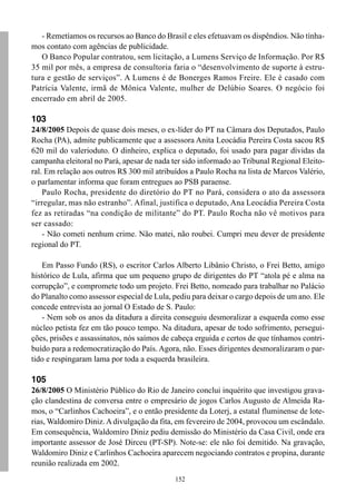 152
- Remetíamos os recursos ao Banco do Brasil e eles efetuavam os dispêndios. Não tínha-
mos contato com agências de publicidade.
O Banco Popular contratou, sem licitação, a Lumens Serviço de Informação. Por R$
35 mil por mês, a empresa de consultoria faria o “desenvolvimento de suporte à estru-
tura e gestão de serviços”. A Lumens é de Bonerges Ramos Freire. Ele é casado com
Patrícia Valente, irmã de Mônica Valente, mulher de Delúbio Soares. O negócio foi
encerrado em abril de 2005.
103
24/8/2005 Depois de quase dois meses, o ex-líder do PT na Câmara dos Deputados, Paulo
Rocha (PA), admite publicamente que a assessora Anita Leocádia Pereira Costa sacou R$
620 mil do valerioduto. O dinheiro, explica o deputado, foi usado para pagar dívidas da
campanha eleitoral no Pará, apesar de nada ter sido informado ao Tribunal Regional Eleito-
ral. Em relação aos outros R$ 300 mil atribuídos a Paulo Rocha na lista de Marcos Valério,
o parlamentar informa que foram entregues ao PSB paraense.
Paulo Rocha, presidente do diretório do PT no Pará, considera o ato da assessora
“irregular, mas não estranho”. Afinal, justifica o deputado, Ana Leocádia Pereira Costa
fez as retiradas “na condição de militante” do PT. Paulo Rocha não vê motivos para
ser cassado:
- Não cometi nenhum crime. Não matei, não roubei. Cumpri meu dever de presidente
regional do PT.
Em Passo Fundo (RS), o escritor Carlos Alberto Libânio Christo, o Frei Betto, amigo
histórico de Lula, afirma que um pequeno grupo de dirigentes do PT “atola pé e alma na
corrupção”, e compromete todo um projeto. Frei Betto, nomeado para trabalhar no Palácio
do Planalto como assessor especial de Lula, pediu para deixar o cargo depois de um ano. Ele
concede entrevista ao jornal O Estado de S. Paulo:
- Nem sob os anos da ditadura a direita conseguiu desmoralizar a esquerda como esse
núcleo petista fez em tão pouco tempo. Na ditadura, apesar de todo sofrimento, persegui-
ções, prisões e assassinatos, nós saímos de cabeça erguida e certos de que tínhamos contri-
buído para a redemocratização do País. Agora, não. Esses dirigentes desmoralizaram o par-
tido e respingaram lama por toda a esquerda brasileira.
105
26/8/2005 O Ministério Público do Rio de Janeiro conclui inquérito que investigou grava-
ção clandestina de conversa entre o empresário de jogos Carlos Augusto de Almeida Ra-
mos, o “Carlinhos Cachoeira”, e o então presidente da Loterj, a estatal fluminense de lote-
rias, Waldomiro Diniz.Adivulgação da fita, em fevereiro de 2004, provocou um escândalo.
Em consequência, Waldomiro Diniz pediu demissão do Ministério da Casa Civil, onde era
importante assessor de José Dirceu (PT-SP). Note-se: ele não foi demitido. Na gravação,
Waldomiro Diniz e Carlinhos Cachoeira aparecem negociando contratos e propina, durante
reunião realizada em 2002.
 