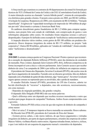 154
A força tarefa que examinou os contratos de 40 departamentos da estatal foi formada por
técnicos do TCU (Tribunal de Contas da União) e da CGU (Controladoria-Geral da União).
A maior distorção ocorreu no chamado “correio híbrido postal”, sistema de correspondên-
cia eletrônica para grandes clientes. O projeto estava pronto em 2002, por R$ 861 milhões.
A licitação foi suspensa. Reapareceu em 2004, com orçamento de R$ 4,4 bilhões. “Variação
injustificada”. Exigência de “capacidade tecnológica de impressão de 100 milhões de pági-
nas por mês” direcionaria o certame à American Bank Note.
Os auditores descobriram gastos fraudulentos de R$ 1,2 bilhão para comprar equipa-
mentos, num projeto feito sem estudo de viabilidade, sem comprovação de gastos e sem
informações adequadas sobre custos. Os resultados foram máquinas ociosas e softwares
desperdiçados. O projeto foi definido como exemplo de “ineficiência e antieconomicidade”.
A inspeção detectou vários rombos, como gastos de R$ 100 milhões em produtos dis-
pensáveis. Houve despesas irregulares da ordem de R$ 175 milhões, no projeto “rede
corporativa”. Outros R$ 90 milhões, aplicados em “estudos de viabilidade”, foram conside-
rados “ineficientes e desatualizados”.
108
29/8/2005 Asemana começa quente no Congresso Nacional. Pronto o parecer que recomen-
da a cassação do deputado Roberto Jefferson (PTB-RJ), autor das denúncias do escândalo
do mensalão. Para o relator, deputado Jairo Carneiro (PFL-BA), Jefferson comportou-se de
forma incompatível com a ética e o decoro parlamentar. Jairo Carneiro acusa-o por receber
dinheiro de caixa 2 na campanha de 2004 e por tráfico de influência em empresas estatais.
O presidente da Câmara dos Deputados, Severino Cavalcanti (PP-PE), não aceita a tese de
que houve pagamentos de mensalões. Fazendo coro ao discurso governista, fala em dinheiro
repassadocomafinalidadedequitardívidaseleitorais,algo“menosgrave”.SeverinoCavalcanti
sugere apenas censura ou repreensão para os envolvidos, não a perda de mandatos.
O senador Delcídio Amaral (PT-MS), presidente da CPI dos Correios, admite ter
havido distribuição de “recursos” a deputados, mas não aconteceu, necessariamente,
em cotas mensais:
- Dependeu de migração partidária, das grandes votações.
O deputado Júlio Delgado (PSB-MG) não usa meias palavras:
- Qual a diferença entre um deputado que recebeu recursos mensalmente e outro que
recebeu para pagar despesa de campanha? Nenhuma. Ambos ficam comprometidos com
o governo.
Fernando Gabeira (PV-RJ) critica a tese de que não-registro de dinheiro de campanha é
crime menor:
- Não é só caixa 2. E tampouco importa se houve mensalão ou semestrão. Houve suborno.
De Ricardo Izar (PTB-SP), presidente da Comissão de Ética da Câmara:
- Existem provas cabais, e não meros indícios, de que houve pagamentos e retiradas
irregulares de dinheiro, por parte de alguns parlamentares, oriundos das empresas do senhor
Marcos Valério, via Banco Rural e outros meios.Algumas retiradas foram, inclusive, cíclicas,
o que é um indício de um esquema de pagamento mensal e sistemático de deputados.
 