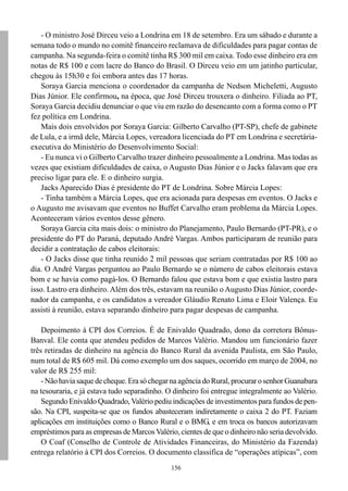 156
- O ministro José Dirceu veio a Londrina em 18 de setembro. Era um sábado e durante a
semana todo o mundo no comitê financeiro reclamava de dificuldades para pagar contas de
campanha. Na segunda-feira o comitê tinha R$ 300 mil em caixa. Todo esse dinheiro era em
notas de R$ 100 e com lacre do Banco do Brasil. O Dirceu veio em um jatinho particular,
chegou às 15h30 e foi embora antes das 17 horas.
Soraya Garcia menciona o coordenador da campanha de Nedson Micheletti, Augusto
Dias Júnior. Ele confirmou, na época, que José Dirceu trouxera o dinheiro. Filiada ao PT,
Soraya Garcia decidiu denunciar o que viu em razão do desencanto com a forma como o PT
fez política em Londrina.
Mais dois envolvidos por Soraya Garcia: Gilberto Carvalho (PT-SP), chefe de gabinete
de Lula, e a irmã dele, Márcia Lopes, vereadora licenciada do PT em Londrina e secretária-
executiva do Ministério do Desenvolvimento Social:
- Eu nunca vi o Gilberto Carvalho trazer dinheiro pessoalmente a Londrina. Mas todas as
vezes que existiam dificuldades de caixa, o Augusto Dias Júnior e o Jacks falavam que era
preciso ligar para ele. E o dinheiro surgia.
Jacks Aparecido Dias é presidente do PT de Londrina. Sobre Márcia Lopes:
- Tinha também a Márcia Lopes, que era acionada para despesas em eventos. O Jacks e
o Augusto me avisavam que eventos no Buffet Carvalho eram problema da Márcia Lopes.
Aconteceram vários eventos desse gênero.
Soraya Garcia cita mais dois: o ministro do Planejamento, Paulo Bernardo (PT-PR), e o
presidente do PT do Paraná, deputado André Vargas. Ambos participaram de reunião para
decidir a contratação de cabos eleitorais:
- O Jacks disse que tinha reunido 2 mil pessoas que seriam contratadas por R$ 100 ao
dia. O André Vargas perguntou ao Paulo Bernardo se o número de cabos eleitorais estava
bom e se havia como pagá-los. O Bernardo falou que estava bom e que existia lastro para
isso. Lastro era dinheiro. Além dos três, estavam na reunião o Augusto Dias Júnior, coorde-
nador da campanha, e os candidatos a vereador Gláudio Renato Lima e Eloir Valença. Eu
assisti à reunião, estava separando dinheiro para pagar despesas de campanha.
Depoimento à CPI dos Correios. É de Enivaldo Quadrado, dono da corretora Bônus-
Banval. Ele conta que atendeu pedidos de Marcos Valério. Mandou um funcionário fazer
três retiradas de dinheiro na agência do Banco Rural da avenida Paulista, em São Paulo,
num total de R$ 605 mil. Dá como exemplo um dos saques, ocorrido em março de 2004, no
valor de R$ 255 mil:
-Nãohaviasaquedecheque.ErasóchegarnaagênciadoRural,procurarosenhorGuanabara
na tesouraria, e já estava tudo separadinho. O dinheiro foi entregue integralmente ao Valério.
Segundo Enivaldo Quadrado, Valério pediu indicações de investimentos para fundos de pen-
são. Na CPI, suspeita-se que os fundos abasteceram indiretamente o caixa 2 do PT. Faziam
aplicações em instituições como o Banco Rural e o BMG, e em troca os bancos autorizavam
empréstimos para as empresas de Marcos Valério, cientes de que o dinheiro não seria devolvido.
O Coaf (Conselho de Controle de Atividades Financeiras, do Ministério da Fazenda)
entrega relatório à CPI dos Correios. O documento classifica de “operações atípicas”, com
 