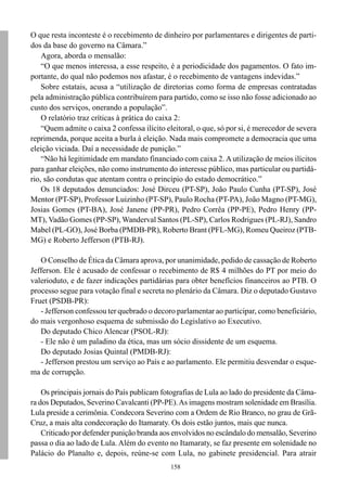 158
O que resta inconteste é o recebimento de dinheiro por parlamentares e dirigentes de parti-
dos da base do governo na Câmara.”
Agora, aborda o mensalão:
“O que menos interessa, a esse respeito, é a periodicidade dos pagamentos. O fato im-
portante, do qual não podemos nos afastar, é o recebimento de vantagens indevidas.”
Sobre estatais, acusa a “utilização de diretorias como forma de empresas contratadas
pela administração pública contribuírem para partido, como se isso não fosse adicionado ao
custo dos serviços, onerando a população”.
O relatório traz críticas à prática do caixa 2:
“Quem admite o caixa 2 confessa ilícito eleitoral, o que, só por si, é merecedor de severa
reprimenda, porque aceita a burla à eleição. Nada mais compromete a democracia que uma
eleição viciada. Daí a necessidade de punição.”
“Não há legitimidade em mandato financiado com caixa 2. A utilização de meios ilícitos
para ganhar eleições, não como instrumento do interesse público, mas particular ou partidá-
rio, são condutas que atentam contra o princípio do estado democrático.”
Os 18 deputados denunciados: José Dirceu (PT-SP), João Paulo Cunha (PT-SP), José
Mentor (PT-SP), Professor Luizinho (PT-SP), Paulo Rocha (PT-PA), João Magno (PT-MG),
Josias Gomes (PT-BA), José Janene (PP-PR), Pedro Corrêa (PP-PE), Pedro Henry (PP-
MT), Vadão Gomes (PP-SP), Wanderval Santos (PL-SP), Carlos Rodrigues (PL-RJ), Sandro
Mabel (PL-GO), José Borba (PMDB-PR), Roberto Brant (PFL-MG), Romeu Queiroz (PTB-
MG) e Roberto Jefferson (PTB-RJ).
O Conselho de Ética da Câmara aprova, por unanimidade, pedido de cassação de Roberto
Jefferson. Ele é acusado de confessar o recebimento de R$ 4 milhões do PT por meio do
valerioduto, e de fazer indicações partidárias para obter benefícios financeiros ao PTB. O
processo segue para votação final e secreta no plenário da Câmara. Diz o deputado Gustavo
Fruet (PSDB-PR):
- Jefferson confessou ter quebrado o decoro parlamentar ao participar, como beneficiário,
do mais vergonhoso esquema de submissão do Legislativo ao Executivo.
Do deputado Chico Alencar (PSOL-RJ):
- Ele não é um paladino da ética, mas um sócio dissidente de um esquema.
Do deputado Josias Quintal (PMDB-RJ):
- Jefferson prestou um serviço ao País e ao parlamento. Ele permitiu desvendar o esque-
ma de corrupção.
Os principais jornais do País publicam fotografias de Lula ao lado do presidente da Câma-
ra dos Deputados, Severino Cavalcanti (PP-PE).As imagens mostram solenidade em Brasília.
Lula preside a cerimônia. Condecora Severino com a Ordem de Rio Branco, no grau de Grã-
Cruz, a mais alta condecoração do Itamaraty. Os dois estão juntos, mais que nunca.
Criticado por defender punição branda aos envolvidos no escândalo do mensalão, Severino
passa o dia ao lado de Lula. Além do evento no Itamaraty, se faz presente em solenidade no
Palácio do Planalto e, depois, reúne-se com Lula, no gabinete presidencial. Para atrair
 
