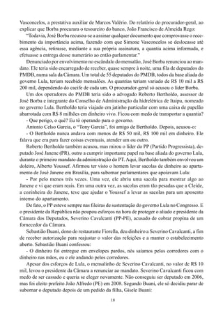 18
Vasconcelos, a prestativa auxiliar de Marcos Valério. Do relatório do procurador-geral, ao
explicar que Borba procurara o tesoureiro do banco, João Francisco de Almeida Rego:
“Todavia, José Borba recusou-se a assinar qualquer documento que comprovasse o rece-
bimento da importância acima, fazendo com que Simone Vasconcelos se deslocasse até
essa agência, retirasse, mediante a sua própria assinatura, a quantia acima informada, e
efetuasse a entrega desse numerário ao então parlamentar.”
Denunciado por envolvimento no escândalo do mensalão, José Borba renunciou ao man-
dato. Ele teria sido encarregado de receber, quase sempre à noite, uma fila de deputados do
PMDB, numa sala da Câmara. Um total de 55 deputados do PMDB, todos da base aliada do
governo Lula, teriam recebido mensalões. As quantias teriam variado de R$ 10 mil a R$
200 mil, dependendo do cacife de cada um. O procurador-geral só acusou o líder Borba.
Um dos operadores do PMDB teria sido o advogado Roberto Bertholdo, assessor de
José Borba e integrante do Conselho de Administração da hidrelétrica de Itaipu, nomeado
no governo Lula. Bertholdo teria viajado em jatinho particular com uma caixa de papelão
abarrotada com R$ 8 milhões em dinheiro vivo. Ficou com medo de transportar a quantia?
- Que perigo, o quê? Eu tô operando para o governo.
Antonio Celso Garcia, o “Tony Garcia”, foi amigo de Bertholdo. Depois, acusou-o:
- O Bertholdo nunca andava com menos de R$ 50 mil, R$ 100 mil em dinheiro. Ele
falava que era para fazer coisas eventuais, atender um ou outro.
Roberto Bertholdo também acusou, mas mirou o líder do PP (Partido Progressista), de-
putado José Janene (PR), outro a cumprir importante papel na base aliada do governo Lula,
durante o primeiro mandato da administração do PT.Aqui, Bertholdo também envolveu um
doleiro, Alberto Youssef. Afirmou ter visto o homem levar sacolas de dinheiro ao aparta-
mento de José Janene em Brasília, para subornar parlamentares que apoiavam Lula:
- Por pelo menos três vezes. Uma vez, ele abriu uma sacola para mostrar algo ao
Janene e vi que eram reais. Em uma outra vez, as sacolas eram tão pesadas que a Cleide,
a cozinheira do Janene, teve que ajudar o Youssef a levar as sacolas para um aposento
interno do apartamento.
De fato, o PP esteve sempre nas fileiras de sustentação do governo Lula no Congresso. E
o presidente da República não poupou esforços na hora de proteger o aliado e presidente da
Câmara dos Deputados, Severino Cavalcanti (PP-PE), acusado de cobrar propina de um
fornecedor da Câmara.
Sebastião Buani, dono do restaurante Fiorella, deu dinheiro a Severino Cavalcanti, a fim
de receber autorização para reajustar o valor das refeições e a manter o estabelecimento
aberto. Sebastião Buani confessou:
- O dinheiro foi entregue em envelopes pardos, nós saíamos pelos corredores com o
dinheiro nas mãos, eu e ele andando pelos corredores.
Apesar dos esforços de Lula, o mensalinho de Severino Cavalcanti, no valor de R$ 10
mil, levou o presidente da Câmara a renunciar ao mandato. Severino Cavalcanti ficou com
medo de ser cassado e queria se eleger novamente. Não conseguiu ser deputado em 2006,
mas foi eleito prefeito João Alfredo (PE) em 2008. Segundo Buani, ele só decidiu parar de
subornar o deputado depois de um pedido da filha, Gisele Buani:
 