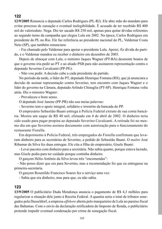165
122
12/9/2005 Renuncia o deputado Carlos Rodrigues (PL-RJ). Ele abre mão do mandato para
evitar processo de cassação e eventual inelegibilidade. É acusado de ter recebido R$ 400
mil do valerioduto. Nega. Diz ter sacado R$ 250 mil, apenas para quitar dívidas referentes
ao segundo turno da campanha que elegeu Lula em 2002. Na época, Carlos Rodrigues era
presidente do PL no Rio. Ele faz referência ao presidente nacional do PL, Valdemar Costa
Neto (SP), que também renunciara:
- Fui chamado pelo Valdemar para apoiar o presidente Lula. Apoiei, fiz dívida do parti-
do, e o Valdemar mandou eu receber o dinheiro em dezembro de 2003.
Depois de almoçar com Lula, o ministro Jaques Wagner (PT-BA) desmente boatos de
que o governo iria pedir ao PT e ao aliado PSB para não assinarem representação contra o
deputado Severino Cavalcanti (PP-PE):
- Não vou pedir. A decisão cabe a cada presidente de partido.
No período da tarde, o líder do PT, deputado Henrique Fontana (RS), que já anunciara a
decisão de assinar representação contra Severino, tem encontro com Jaques Wagner e o
líder do governo na Câmara, deputado Arlindo Chinaglia (PT-SP). Henrique Fontana volta
atrás. Diz o ministro Wagner:
- Prevaleceu o bom senso.
O deputado José Janene (PP-PR) não usa meias palavras:
- Severino tem o apoio integral, solidário e irrestrito da bancada do PP.
O empresário Sebastião Buani entrega à Polícia Federal extrato de sua conta bancá-
ria. Mostra um saque de R$ 40 mil, efetuado em 4 de abril de 2002. O dinheiro teria
sido usado para pagar propina ao deputado Severino Cavalcanti. A retirada foi no mes-
mo dia em que Severino assinou documento com autorização para o funcionamento do
restaurante Fiorella.
Em depoimento à Polícia Federal, três empregados do Fiorella confirmam que leva-
ram dinheiro para as secretárias de Severino, a pedido de Sebastião Buani. O maître José
Ribamar da Silva fez duas entregas. Ele cita a filha do empresário, Gisele Buani:
- Levei pacotes com dinheiro para a secretária. Não sabia quanto, porque estava lacrado,
mas Gisele pedia para ter cuidado porque continha dinheiro.
O garçom Hélio Antônio da Silva levou três “encomendas”:
- Não posso dizer que era para Severino, mas a recomendação foi que eu entregasse na
primeira-secretaria.
O garçom Rosenildo Francisco Soares fez o serviço uma vez:
- Sabia que era dinheiro, mas para que, eu não sabia.
123
13/9/2005 O publicitário Duda Mendonça anuncia o pagamento de R$ 4,3 milhões para
regularizar a situação dele junto à Receita Federal. A quantia seria o total de tributos sone-
gados pela Dusseldorf, a empresa offshore aberta pelo marqueteiro de Lula no paraíso fiscal
das Bahamas. Com o envio da declaração retificadora do Imposto de Renda, o publicitário
pretende impedir eventual condenação por crime de sonegação fiscal.
 