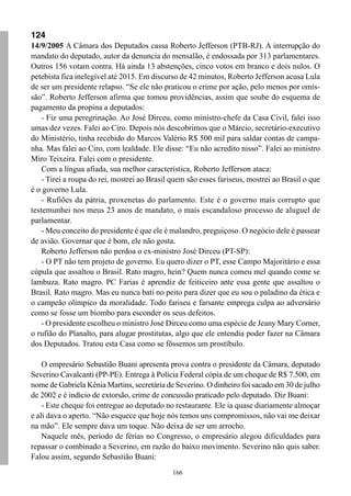166
124
14/9/2005 A Câmara dos Deputados cassa Roberto Jefferson (PTB-RJ). A interrupção do
mandato do deputado, autor da denuncia do mensalão, é endossada por 313 parlamentares.
Outros 156 votam contra. Há ainda 13 abstenções, cinco votos em branco e dois nulos. O
petebista fica inelegível até 2015. Em discurso de 42 minutos, Roberto Jefferson acusa Lula
de ser um presidente relapso. “Se ele não praticou o crime por ação, pelo menos por omis-
são”. Roberto Jefferson afirma que tomou providências, assim que soube do esquema de
pagamento da propina a deputados:
- Fiz uma peregrinação. Ao José Dirceu, como ministro-chefe da Casa Civil, falei isso
umas dez vezes. Falei ao Ciro. Depois nós descobrimos que o Márcio, secretário-executivo
do Ministério, tinha recebido do Marcos Valério R$ 500 mil para saldar contas de campa-
nha. Mas falei ao Ciro, com lealdade. Ele disse: “Eu não acredito nisso”. Falei ao ministro
Miro Teixeira. Falei com o presidente.
Com a língua afiada, sua melhor característica, Roberto Jefferson ataca:
- Tirei a roupa do rei, mostrei ao Brasil quem são esses fariseus, mostrei ao Brasil o que
é o governo Lula.
- Rufiões da pátria, proxenetas do parlamento. Este é o governo mais corrupto que
testemunhei nos meus 23 anos de mandato, o mais escandaloso processo de aluguel de
parlamentar.
- Meu conceito do presidente é que ele é malandro, preguiçoso. O negócio dele é passear
de avião. Governar que é bom, ele não gosta.
Roberto Jefferson não perdoa o ex-ministro José Dirceu (PT-SP):
- O PT não tem projeto de governo. Eu quero dizer o PT, esse Campo Majoritário e essa
cúpula que assaltou o Brasil. Rato magro, hein? Quem nunca comeu mel quando come se
lambuza. Rato magro. PC Farias é aprendiz de feiticeiro ante essa gente que assaltou o
Brasil. Rato magro. Mas eu nunca bati no peito para dizer que eu sou o paladino da ética e
o campeão olímpico da moralidade. Todo fariseu e farsante emprega culpa ao adversário
como se fosse um biombo para esconder os seus defeitos.
- O presidente escolheu o ministro José Dirceu como uma espécie de Jeany Mary Corner,
o rufião do Planalto, para alugar prostitutas, algo que ele entendia poder fazer na Câmara
dos Deputados. Tratou esta Casa como se fôssemos um prostíbulo.
O empresário Sebastião Buani apresenta prova contra o presidente da Câmara, deputado
Severino Cavalcanti (PP-PE). Entrega à Polícia Federal cópia de um cheque de R$ 7.500, em
nome de Gabriela Kênia Martins, secretária de Severino. O dinheiro foi sacado em 30 de julho
de 2002 e é indício de extorsão, crime de concussão praticado pelo deputado. Diz Buani:
- Este cheque foi entregue ao deputado no restaurante. Ele ia quase diariamente almoçar
e ali dava o aperto. “Não esquece que hoje nós temos uns compromissos, não vai me deixar
na mão”. Ele sempre dava um toque. Não deixa de ser um arrocho.
Naquele mês, período de férias no Congresso, o empresário alegou dificuldades para
repassar o combinado a Severino, em razão do baixo movimento. Severino não quis saber.
Falou assim, segundo Sebastião Buani:
 