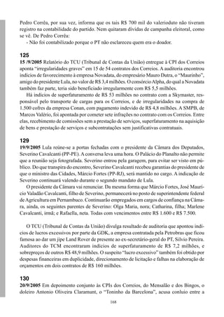 168
Pedro Corrêa, por sua vez, informa que os tais R$ 700 mil do valerioduto não tiveram
registro na contabilidade do partido. Nem quitaram dívidas de campanha eleitoral, como
se vê. De Pedro Corrêa:
- Não foi contabilizado porque o PT não esclareceu quem era o doador.
125
15 /9/2005 Relatório do TCU (Tribunal de Contas da União) entregue à CPI dos Correios
aponta “irregularidades graves” em 15 de 54 contratos dos Correios. A auditoria encontrou
indícios de favorecimento à empresa Novadata, do empresário Mauro Dutra, o “Maurinho”,
amigo do presidente Lula, no valor de R$ 3,4 milhões. O consórcioAlpha, do qual a Novadata
também faz parte, teria sido beneficiado irregularmente com R$ 5,5 milhões.
Há indícios de superfaturamento de R$ 53 milhões no contrato com a Skymaster, res-
ponsável pelo transporte de cargas para os Correios, e de irregularidades na compra de
1.500 cofres da empresa Conan, com pagamento indevido de R$ 4,8 milhões. A SMPB, de
Marcos Valério, foi apontada por cometer sete infrações no contrato com os Correios. Entre
elas, recebimento de comissões sem a prestação de serviços, superfaturamento na aquisição
de bens e prestação de serviços e subcontratações sem justificativas contratuais.
129
19/9/2005 Lula reúne-se a portas fechadas com o presidente da Câmara dos Deputados,
Severino Cavalcanti (PP-PE). A conversa leva uma hora. O Palácio do Planalto não permite
que a reunião seja fotografada. Severino entrou pela garagem, para evitar ser visto em pú-
blico. Do que transpira do encontro, Severino Cavalcanti recebeu garantias do presidente de
que o ministro das Cidades, Márcio Fortes (PP-RJ), será mantido no cargo. A indicação de
Severino continuará valendo durante o segundo mandato de Lula.
O presidente da Câmara vai renunciar. Da mesma forma que Márcio Fortes, José Maurí-
cio Valadão Cavalcanti, filho de Severino, permanecerá no posto de superintendente federal
deAgricultura em Pernambuco. Continuarão empregados em cargos de confiança na Câma-
ra, ainda, os seguintes parentes de Severino: Olga Maria, nora; Catharina, filha; Marlene
Cavalcanti, irmã; e Rafaella, neta. Todas com vencimentos entre R$ 1.600 e R$ 7.500.
O TCU (Tribunal de Contas da União) divulga resultado de auditoria que apontou indí-
cios de lucros excessivos por parte da GDK, a empresa contratada pela Petrobras que ficou
famosa ao dar um jipe Land Rover de presente ao ex-secretário-geral do PT, Silvio Pereira.
Auditores do TCM encontraram indícios de superfaturamento de R$ 7,2 milhões, e
sobrepreços de outros R$ 48,9 milhões. O suspeito “lucro excessivo” também foi obtido por
despesas financeiras em duplicidade, direcionamento de licitação e falhas na elaboração de
orçamentos em dois contratos de R$ 160 milhões.
130
20/9/2005 Em depoimento conjunto às CPIs dos Correios, do Mensalão e dos Bingos, o
doleiro Antonio Oliveira Claramunt, o “Toninho da Barcelona”, acusa conluio entre a
 