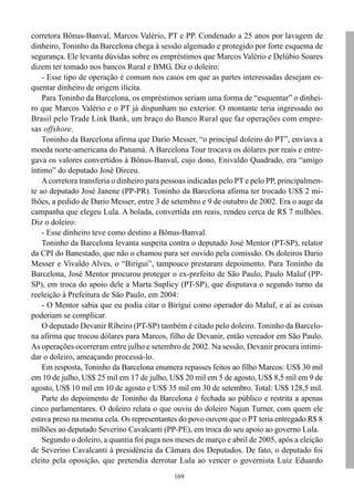 169
corretora Bônus-Banval, Marcos Valério, PT e PP. Condenado a 25 anos por lavagem de
dinheiro, Toninho da Barcelona chega à sessão algemado e protegido por forte esquema de
segurança. Ele levanta dúvidas sobre os empréstimos que Marcos Valério e Delúbio Soares
dizem ter tomado nos bancos Rural e BMG. Diz o doleiro:
- Esse tipo de operação é comum nos casos em que as partes interessadas desejam es-
quentar dinheiro de origem ilícita.
Para Toninho da Barcelona, os empréstimos seriam uma forma de “esquentar” o dinhei-
ro que Marcos Valério e o PT já dispunham no exterior. O montante teria ingressado no
Brasil pelo Trade Link Bank, um braço do Banco Rural que faz operações com empre-
sas offshore.
Toninho da Barcelona afirma que Dario Messer, “o principal doleiro do PT”, enviava a
moeda norte-americana do Panamá. A Barcelona Tour trocava os dólares por reais e entre-
gava os valores convertidos à Bônus-Banval, cujo dono, Enivaldo Quadrado, era “amigo
íntimo” do deputado José Dirceu.
Acorretora transferia o dinheiro para pessoas indicadas pelo PT e pelo PP, principalmen-
te ao deputado José Janene (PP-PR). Toninho da Barcelona afirma ter trocado US$ 2 mi-
lhões, a pedido de Dario Messer, entre 3 de setembro e 9 de outubro de 2002. Era o auge da
campanha que elegeu Lula. A bolada, convertida em reais, rendeu cerca de R$ 7 milhões.
Diz o doleiro:
- Esse dinheiro teve como destino a Bônus-Banval.
Toninho da Barcelona levanta suspeita contra o deputado José Mentor (PT-SP), relator
da CPI do Banestado, que não o chamou para ser ouvido pela comissão. Os doleiros Dario
Messer e Vivaldo Alves, o “Birigui”, tampouco prestaram depoimento. Para Toninho da
Barcelona, José Mentor procurou proteger o ex-prefeito de São Paulo, Paulo Maluf (PP-
SP), em troca do apoio dele a Marta Suplicy (PT-SP), que disputava o segundo turno da
reeleição à Prefeitura de São Paulo, em 2004:
- O Mentor sabia que eu podia citar o Birigui como operador do Maluf, e aí as coisas
poderiam se complicar.
O deputado Devanir Ribeiro (PT-SP) também é citado pelo doleiro. Toninho da Barcelo-
na afirma que trocou dólares para Marcos, filho de Devanir, então vereador em São Paulo.
As operações ocorreram entre julho e setembro de 2002. Na sessão, Devanir procura intimi-
dar o doleiro, ameaçando processá-lo.
Em resposta, Toninho da Barcelona enumera repasses feitos ao filho Marcos: US$ 30 mil
em 10 de julho, US$ 25 mil em 17 de julho, US$ 20 mil em 5 de agosto, US$ 8,5 mil em 9 de
agosto, US$ 10 mil em 10 de agosto e US$ 35 mil em 30 de setembro. Total: US$ 128,5 mil.
Parte do depoimento de Toninho da Barcelona é fechada ao público e restrita a apenas
cinco parlamentares. O doleiro relata o que ouviu do doleiro Najun Turner, com quem ele
estava preso na mesma cela. Os representantes do povo ouvem que o PT teria entregado R$ 8
milhões ao deputado Severino Cavalcanti (PP-PE), em troca do seu apoio ao governo Lula.
Segundo o doleiro, a quantia foi paga nos meses de março e abril de 2005, após a eleição
de Severino Cavalcanti à presidência da Câmara dos Deputados. De fato, o deputado foi
eleito pela oposição, que pretendia derrotar Lula ao vencer o governista Luiz Eduardo
 