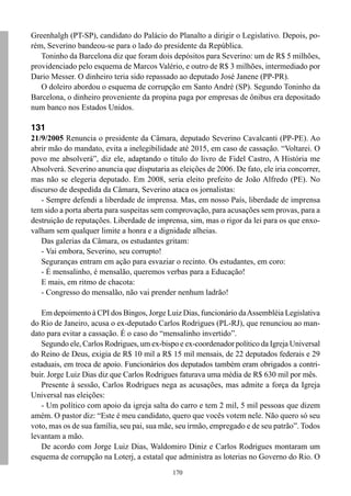 170
Greenhalgh (PT-SP), candidato do Palácio do Planalto a dirigir o Legislativo. Depois, po-
rém, Severino bandeou-se para o lado do presidente da República.
Toninho da Barcelona diz que foram dois depósitos para Severino: um de R$ 5 milhões,
providenciado pelo esquema de Marcos Valério, e outro de R$ 3 milhões, intermediado por
Dario Messer. O dinheiro teria sido repassado ao deputado José Janene (PP-PR).
O doleiro abordou o esquema de corrupção em Santo André (SP). Segundo Toninho da
Barcelona, o dinheiro proveniente da propina paga por empresas de ônibus era depositado
num banco nos Estados Unidos.
131
21/9/2005 Renuncia o presidente da Câmara, deputado Severino Cavalcanti (PP-PE). Ao
abrir mão do mandato, evita a inelegibilidade até 2015, em caso de cassação. “Voltarei. O
povo me absolverá”, diz ele, adaptando o título do livro de Fidel Castro, A História me
Absolverá. Severino anuncia que disputaria as eleições de 2006. De fato, ele iria concorrer,
mas não se elegeria deputado. Em 2008, seria eleito prefeito de João Alfredo (PE). No
discurso de despedida da Câmara, Severino ataca os jornalistas:
- Sempre defendi a liberdade de imprensa. Mas, em nosso País, liberdade de imprensa
tem sido a porta aberta para suspeitas sem comprovação, para acusações sem provas, para a
destruição de reputações. Liberdade de imprensa, sim, mas o rigor da lei para os que enxo-
valham sem qualquer limite a honra e a dignidade alheias.
Das galerias da Câmara, os estudantes gritam:
- Vai embora, Severino, seu corrupto!
Seguranças entram em ação para esvaziar o recinto. Os estudantes, em coro:
- É mensalinho, é mensalão, queremos verbas para a Educação!
E mais, em ritmo de chacota:
- Congresso do mensalão, não vai prender nenhum ladrão!
Em depoimento à CPI dos Bingos, Jorge Luiz Dias, funcionário daAssembléia Legislativa
do Rio de Janeiro, acusa o ex-deputado Carlos Rodrigues (PL-RJ), que renunciou ao man-
dato para evitar a cassação. É o caso do “mensalinho invertido”.
Segundo ele, Carlos Rodrigues, um ex-bispo e ex-coordenador político da Igreja Universal
do Reino de Deus, exigia de R$ 10 mil a R$ 15 mil mensais, de 22 deputados federais e 29
estaduais, em troca de apoio. Funcionários dos deputados também eram obrigados a contri-
buir. Jorge Luiz Dias diz que Carlos Rodrigues faturava uma média de R$ 630 mil por mês.
Presente à sessão, Carlos Rodrigues nega as acusações, mas admite a força da Igreja
Universal nas eleições:
- Um político com apoio da igreja salta do carro e tem 2 mil, 5 mil pessoas que dizem
amém. O pastor diz: “Este é meu candidato, quero que vocês votem nele. Não quero só seu
voto, mas os de sua família, seu pai, sua mãe, seu irmão, empregado e de seu patrão”. Todos
levantam a mão.
De acordo com Jorge Luiz Dias, Waldomiro Diniz e Carlos Rodrigues montaram um
esquema de corrupção na Loterj, a estatal que administra as loterias no Governo do Rio. O
 