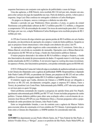171
esquema funcionava em conjunto com agências de publicidade e casas de bingo.
Uma das agências, a JOB Niterói, teria recebido R$ 134 mil por mês, durante um ano,
para colar cartazes do jogo da raspadinha nas ruas. Parte do dinheiro, porém, voltava para o
esquema. Jorge Luiz Dias confessa ter entregado o dinheiro a Carlos Rodrigues:
- Eu pegava os cheques, sacava e entregava o dinheiro na mão dele.
Durante o período em que Waldomiro Diniz presidiu a Loterj, os gastos da estatal
fluminense com publicidade subiram de R$ 7,5 milhões para R$ 17,1 milhões, e chegaram
a comprometer 34% da arrecadação da estatal. Em troca da autorização para abrir 13 casas
de bingo, por sua vez, a dupla Waldomiro/Carlos Rodrigues teria recebido propina de R$ 1
milhão por mês.
A CPI dos Correios divulga relatório que aponta perdas de R$ 9 milhões em seis fundos
de pensão, em decorrência de operações de compra e venda de títulos públicos. Suspeita-se
que os prejuízos foram intencionais e têm relação com dinheiro do caixa 2 do PT.
As operações com saldos negativos estão concentradas em 12 corretoras. Entre elas, a
Bônus-Banval, envolvida no escândalo do mensalão. Operações com a Bônus-Banval de-
ram prejuízos de R$ 708 mil ao Geap, o fundo dos funcionários públicos federais.
O maior prejuízo detectado é da ordem de R$ 4,4 milhões e atingiu o Serpros, o fundo
dos funcionários da estatal de processamento de dados. O segundo maior é o do Geap, com
perdas atualizadas de R$ 2,2 milhões. E em terceiro lugar no ranking dos maus investimen-
tos aparece o Portus, dos funcionários portuários, com perdas estimadas agora em R$ 846 mil.
OTCU (Tribunal de Contas da União) divulga os resultados de auditoria realizada no contra-
to da Câmara dos Deputados com a agência de publicidade SMPB. Responsabiliza o deputado
João Paulo Cunha (PT-SP), ex-presidente da Câmara, por prejuízos de R$ 252 mil aos cofres
públicos. O contrato investigado rendeu R$ 21,9 milhões à agência de Marcos Valério.
O relatório sugere que Cunha, diretores da Câmara e a SMPB devam ser obrigados a
devolver os R$ 252 mil, devidamente corrigidos, pagos à empresa IFT (Ideias, Fatos e
Texto), do jornalista Luís Costa Pinto. Subcontratada pela SMPB, a IFT não teria prestado
os serviços para os quais foi paga.
Outro problema constatado diz respeito a pesquisas de opinião feitas pela Vox Populi,
igualmente subcontratada pela SMPB, por R$ 757 mil. Foram incluídas perguntas de cunho
político. Usaram dinheiro público para obter uma avaliação sobre o envolvimento do ex-
ministro José Dirceu (PT-SP) no caso Waldomiro Diniz, e fizeram perguntas sobre a popu-
laridade do então presidente da Câmara, João Paulo Cunha.
Entre as irregularidades listadas, o uso do contrato com a agência de Marcos Valério
para executar obras de construção civil nos estúdios da TV Câmara. A prorrogação do con-
trato entre a Câmara dos Deputados e a SMPB também foi considerada indevida.
132
22/9/2005 Em depoimento ao juiz Paulo Alberto Sarno, da 2ª Vara Federal de São Paulo, o
doleiro Vivaldo Alves, o “Birigui”, acusa o ex-prefeito de São Paulo, Paulo Maluf (PP), de
 