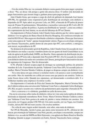 19
- Um dia minha filha me viu contando dinheiro numa quarta-feira para pagar a propina,
e disse: “Pai, sai dessa vida porque a gente não precisa disso. O senhor está deixando de
pagar funcionários que moram longe e ganham pouco para pagar propina”.
João Cláudio Genu, que ocupou o cargo de chefe de gabinete do deputado José Janene
(PP-PR), foi apontado como responsável pela distribuição de envelopes com dinheiro a
deputados do PP. Após aderir ao governo Lula, em 2003, a bancada do PP pulou de pouco
mais de 20 para 56 parlamentares. Mensalinhos e mensalões variavam de R$ 5 mil a R$ 30
mil, conforme o quilate do político. A grana era distribuída na “pensão”, como era conheci-
do o apartamento de José Janene, ou na sala da liderança do PP na Câmara.
Em depoimento à Polícia Federal, João Cláudio Genu admitiu que fez vários saques em
dinheiro vivo na agência do Banco Rural do Brasília Shopping. Ele confessou retiradas no
total de R$ 850 mil. Mas negou ter distribuído o dinheiro a deputados. Disse que funcionava
como uma espécie de “mula”, apenas transportando valores. Pegava os envelopes entregues
por Simone Vasconcelos, punha dentro de uma pasta tipo 007, sem conferir, e entregava,
sem mexer, na presidência do PP.
Na denúncia do procurador-geral da República, João Cláudio Genu foi acusado de rece-
ber dinheiro em malas e sacolas e também dentro de um quarto do hotel Grand Bittar ou na
sede da agência de publicidade SMPB, em Brasília. Outro operador da distribuição da pro-
pina dentro do PP teria sido o deputado João Pizzolatti (PP-SC). Ele foi acusado de circular
com dinheiro dentro de malas nos corredores da Câmara, protegido por funcionários da área
de segurança do Congresso. Não foi denunciado.
O PL (Partido Liberal) ocupou papel de destaque na sustentação política do primeiro
mandato de Lula. O presidente do partido, Valdemar Costa Neto (SP), foi acusado pela ex-
mulher, Maria Christina Mendes Caldeira, de pagar as despesas sempre em dinheiro vivo:
- Teve uma época em que comecei a reclamar muito e ele passou a usar eventualmente
um cartão. Mas ele mantinha um cofrão em nossa casa que parecia um armário. Tenho as
notas fiscais desse cofre. Quando nos separamos, saí denunciando a existência dele. E o
Valdemar mandou uma empresa ir lá retirar o cofre.
Em depoimento à Comissão de Ética da Câmara dos Deputados, Maria Christina Men-
des Caldeira relatou uma conversa entre Valdemar Costa Neto e o deputado Carlos Rodrigues
(PL-RJ), na qual o assunto era o suborno de parlamentares para engordar a bancada do PL:
- Ouvi a conversa e vi o dinheiro, guardado no cofre da nossa casa.
Ela ouviu conversas sobre malas de dinheiro e disse ter visto uma mala repleta de dólares
destinada ao deputado maranhense Remi Trinta. Maria Christina Mendes Caldeira contou
que Valdemar Costa Neto gostava de andar de jatinho e torrar dinheiro em cassinos. Em
uma noite, no Uruguai, perdeu US$ 500 mil. Em outra ocasião, em Las Vegas, nos Estados
Unidos, deixou R$ 300 mil num cassino. Ela revelou também:
- Na volta de uma viagem acabei trazendo, sem saber, uma mala de dinheiro.
Na CPI do Mensalão, Jacinto Lamas, que atuou como tesoureiro do PL, afirmou ter ido
buscar, por orientação de Valdemar Costa Neto, pacotes, envelopes e encomendas, sempre em
dinheiro vivo, na sede da SMPB em Belo Horizonte, e na agência do Banco Rural no Brasília
Shopping. Quando ia pegar o numerário em hotéis, Simone Vasconcelos fazia a entrega:
 